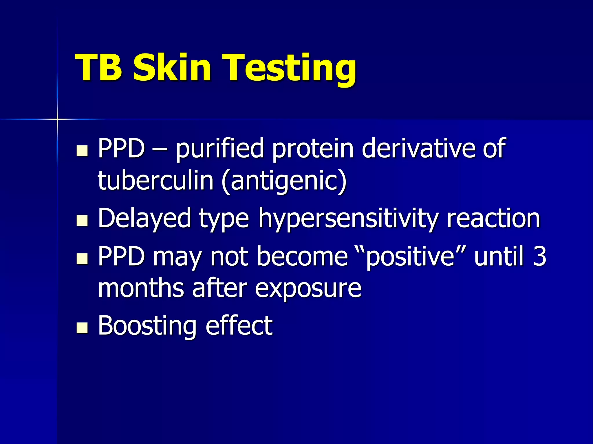 TB Skin Testing







PPD – purified protein derivative of
tuberculin (antigenic)
Delayed type hypersensitivity reaction
PPD may not become “positive” until 3
months after exposure
Boosting effect

 