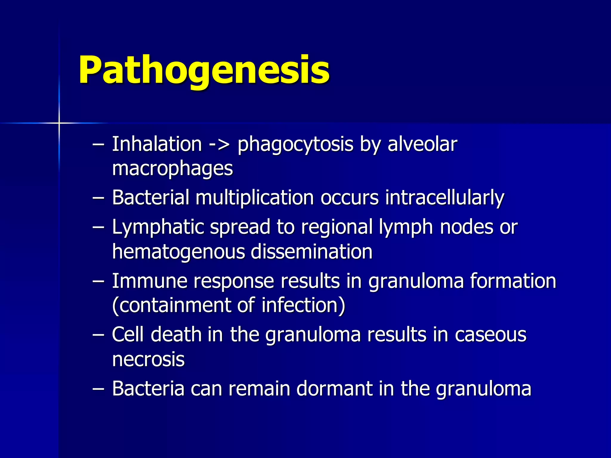 Pathogenesis
– Inhalation -> phagocytosis by alveolar
macrophages
– Bacterial multiplication occurs intracellularly
– Lymphatic spread to regional lymph nodes or
hematogenous dissemination
– Immune response results in granuloma formation
(containment of infection)
– Cell death in the granuloma results in caseous
necrosis
– Bacteria can remain dormant in the granuloma

 
