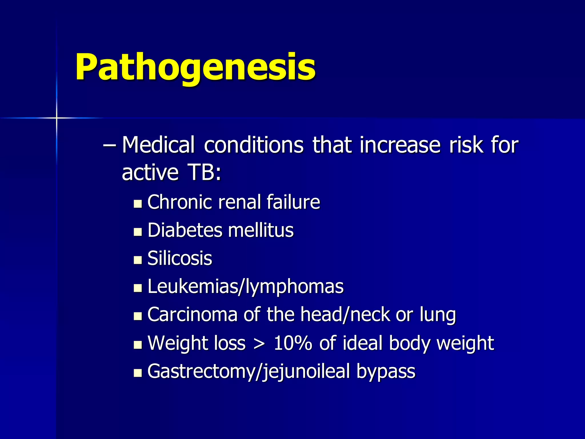 Pathogenesis
– Medical conditions that increase risk for
active TB:
Chronic renal failure
 Diabetes mellitus
 Silicosis
 Leukemias/lymphomas
 Carcinoma of the head/neck or lung
 Weight loss > 10% of ideal body weight
 Gastrectomy/jejunoileal bypass


 