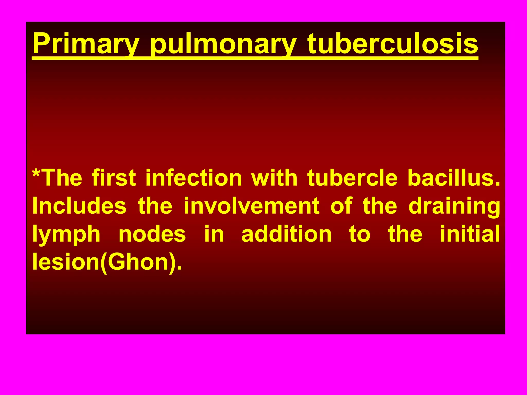 Primary pulmonary tuberculosis

*The first infection with tubercle bacillus.
Includes the involvement of the draining
lymph nodes in addition to the initial
lesion(Ghon).

 