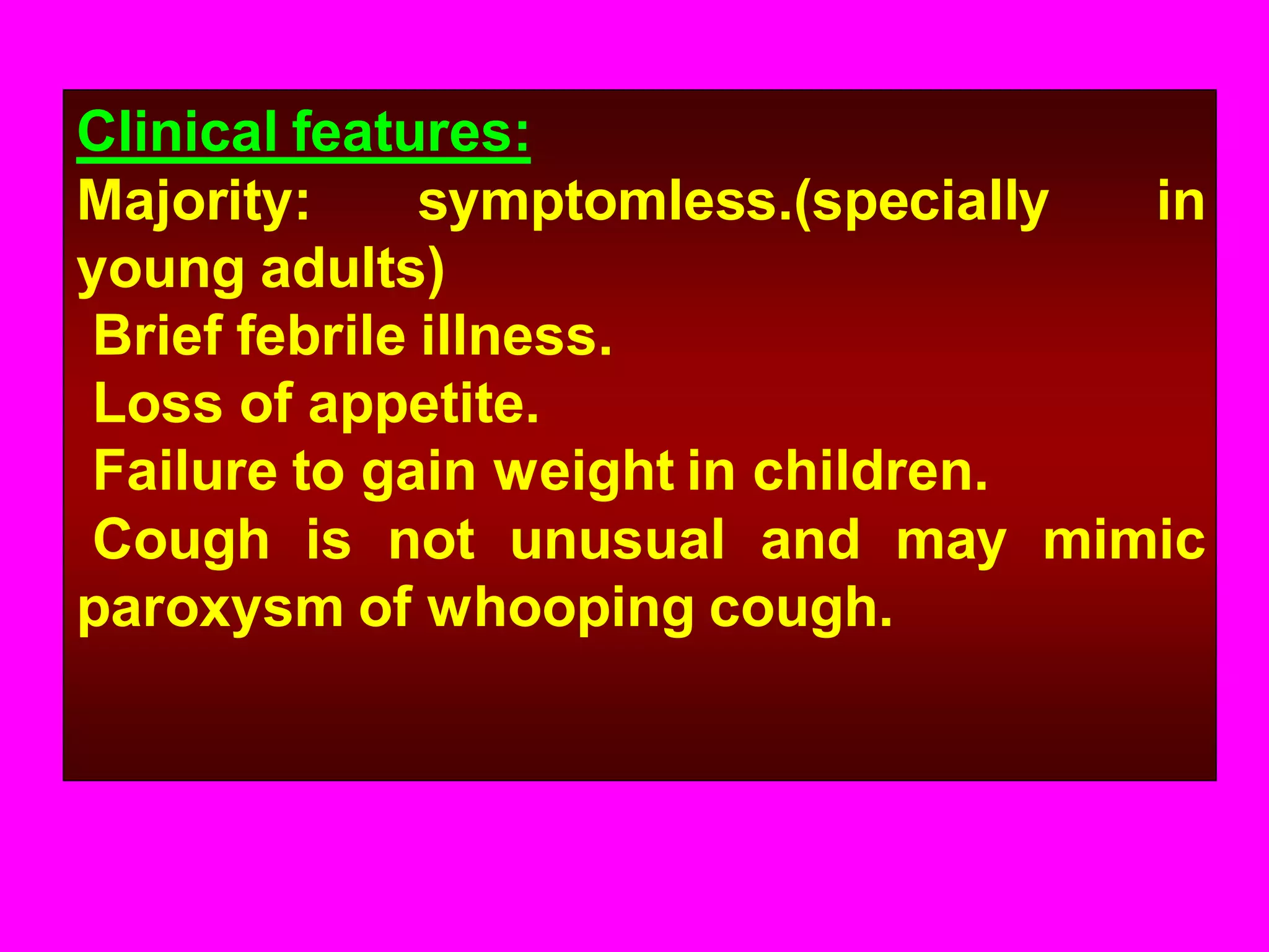 Clinical features:
Majority:
symptomless.(specially
in
young adults)
Brief febrile illness.
Loss of appetite.
Failure to gain weight in children.
Cough is not unusual and may mimic
paroxysm of whooping cough.

 