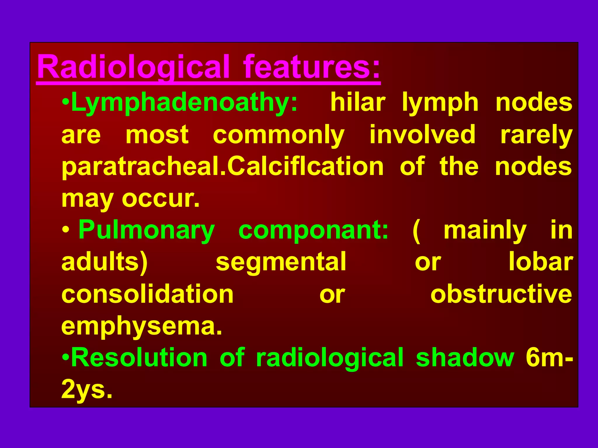 Radiological features:
•Lymphadenoathy: hilar lymph nodes
are most commonly involved rarely
paratracheal.Calciflcation of the nodes
may occur.
• Pulmonary componant: ( mainly in
adults)
segmental
or
lobar
consolidation
or
obstructive
emphysema.
•Resolution of radiological shadow 6m2ys.

 