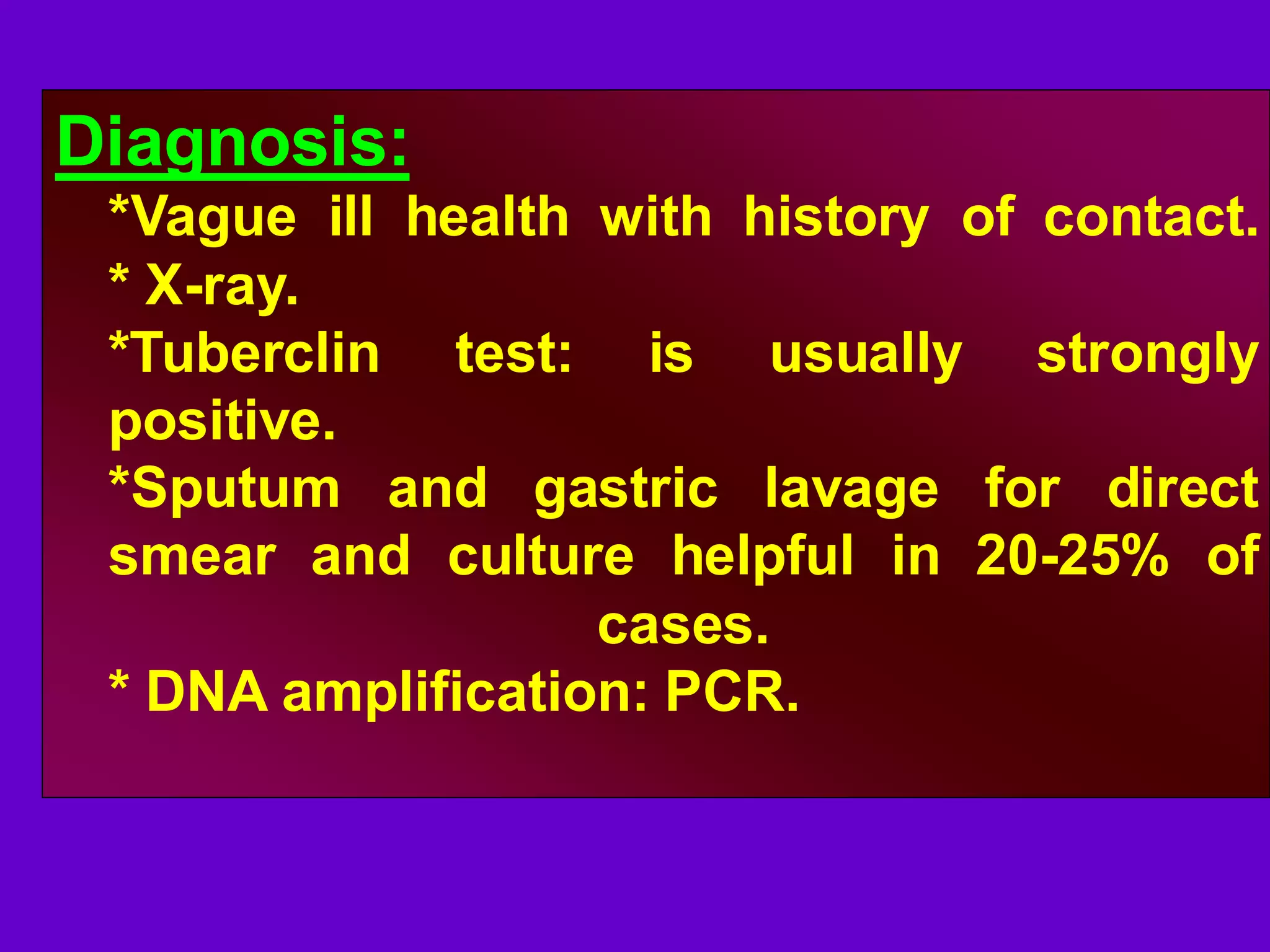 Diagnosis:
*Vague ill health with history of contact.
* X-ray.
*Tuberclin test: is usually strongly
positive.
*Sputum and gastric lavage for direct
smear and culture helpful in 20-25% of
cases.
* DNA amplification: PCR.

 