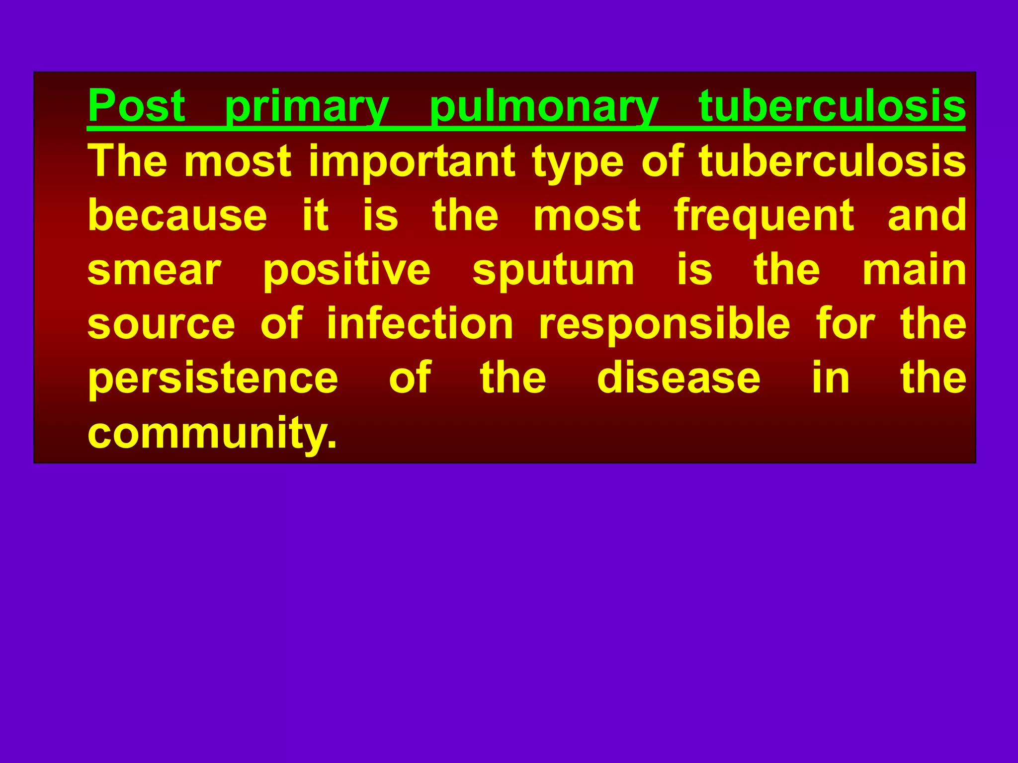 Post primary pulmonary tuberculosis
The most important type of tuberculosis
because it is the most frequent and
smear positive sputum is the main
source of infection responsible for the
persistence of the disease in the
community.

 