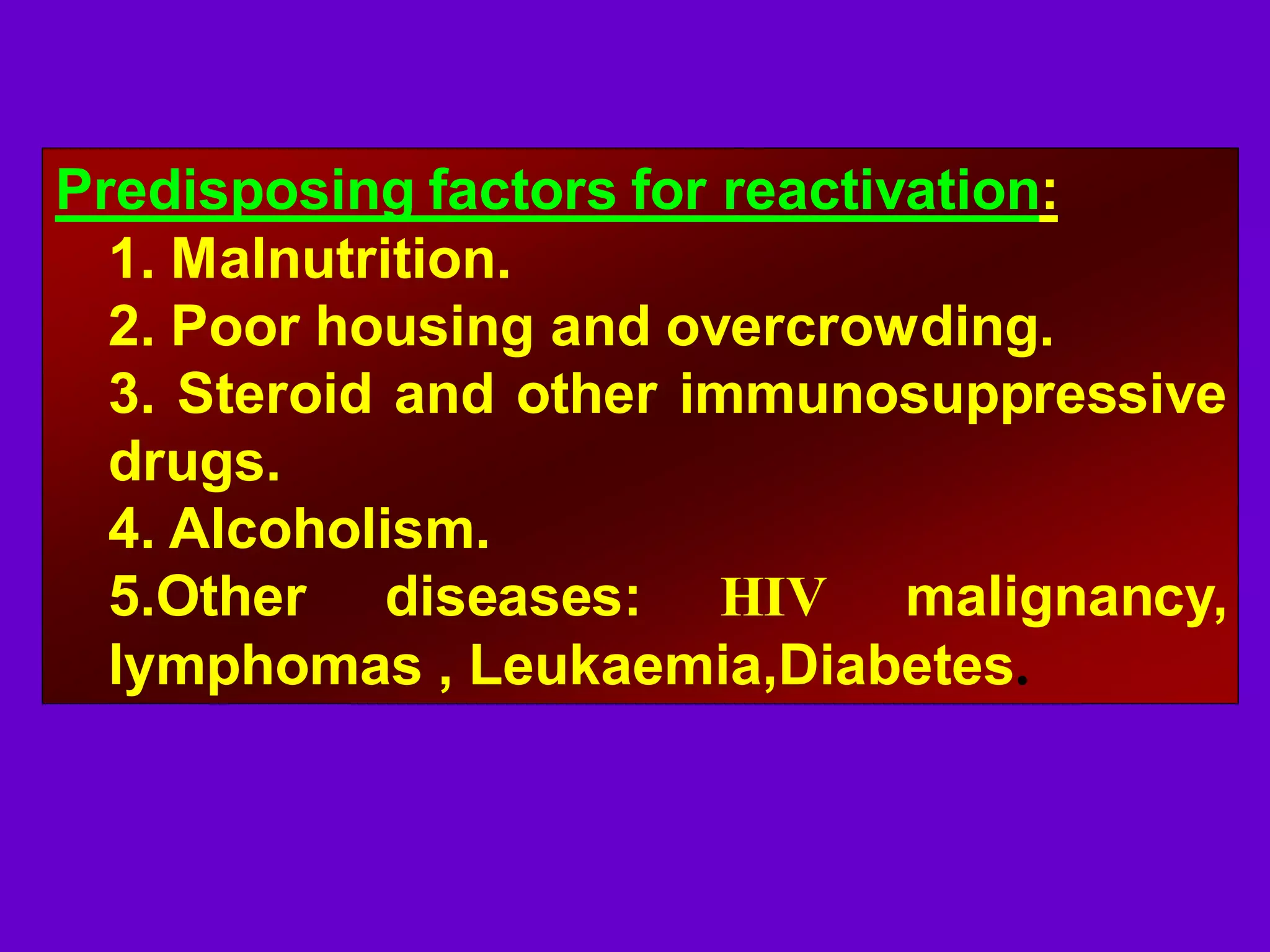 Predisposing factors for reactivation:
1. Malnutrition.
2. Poor housing and overcrowding.
3. Steroid and other immunosuppressive
drugs.
4. Alcoholism.
5.Other diseases: HIV malignancy,
lymphomas , Leukaemia,Diabetes.

 