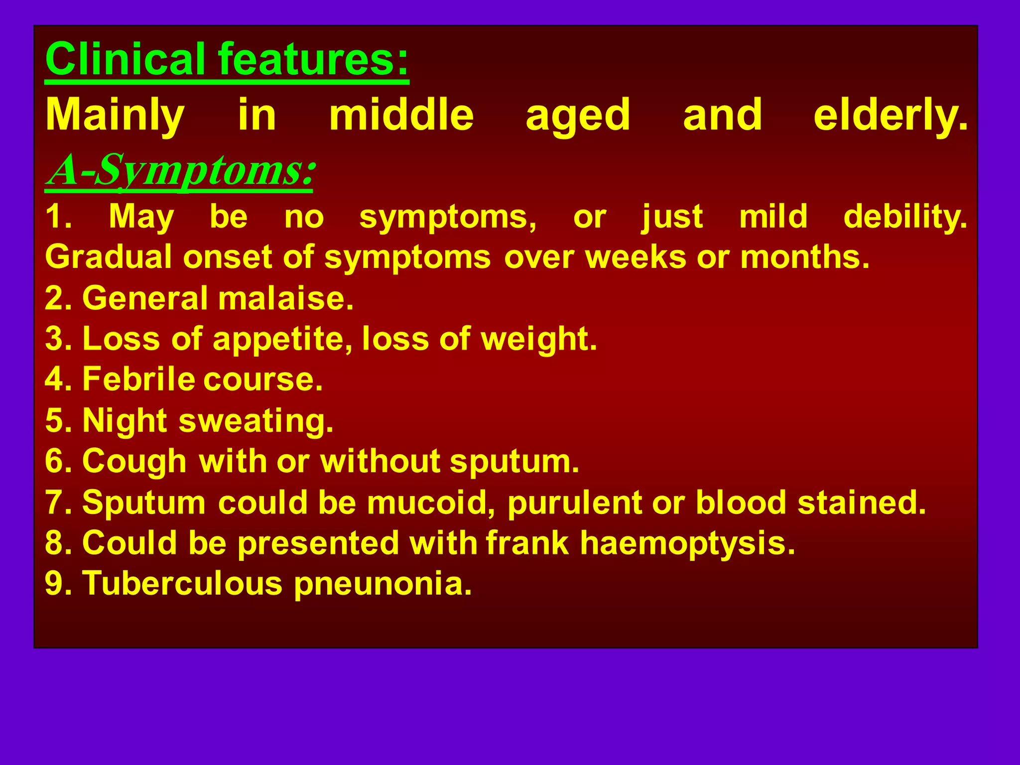 Clinical features:
Mainly in middle

aged

and

elderly.

A-Symptoms:
1. May be no symptoms, or just mild debility.
Gradual onset of symptoms over weeks or months.
2. General malaise.
3. Loss of appetite, loss of weight.
4. Febrile course.
5. Night sweating.
6. Cough with or without sputum.
7. Sputum could be mucoid, purulent or blood stained.
8. Could be presented with frank haemoptysis.
9. Tuberculous pneunonia.

 