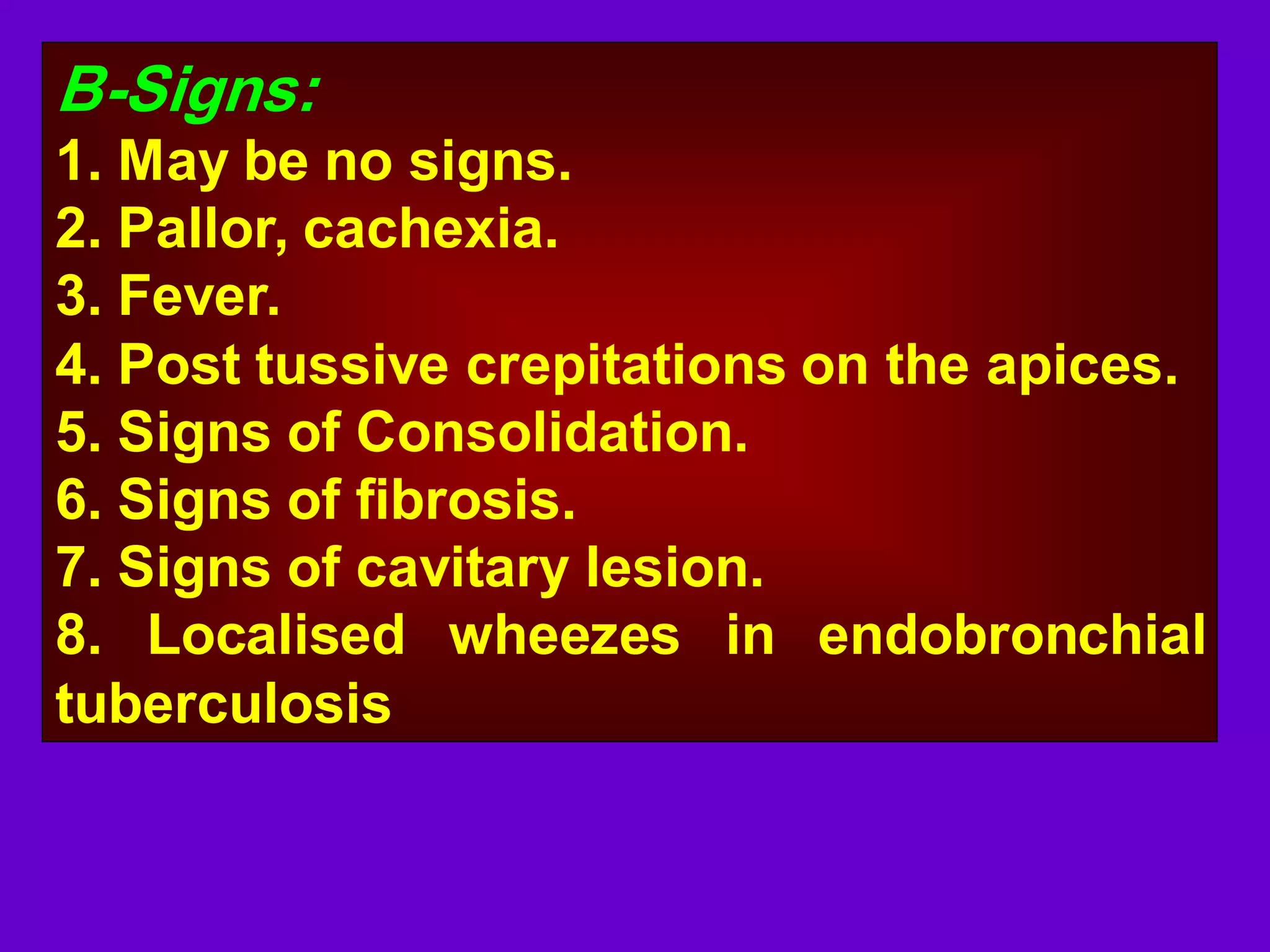 B-Signs:
1. May be no signs.
2. Pallor, cachexia.
3. Fever.
4. Post tussive crepitations on the apices.
5. Signs of Consolidation.
6. Signs of fibrosis.
7. Signs of cavitary lesion.
8. Localised wheezes in endobronchial
tuberculosis

 