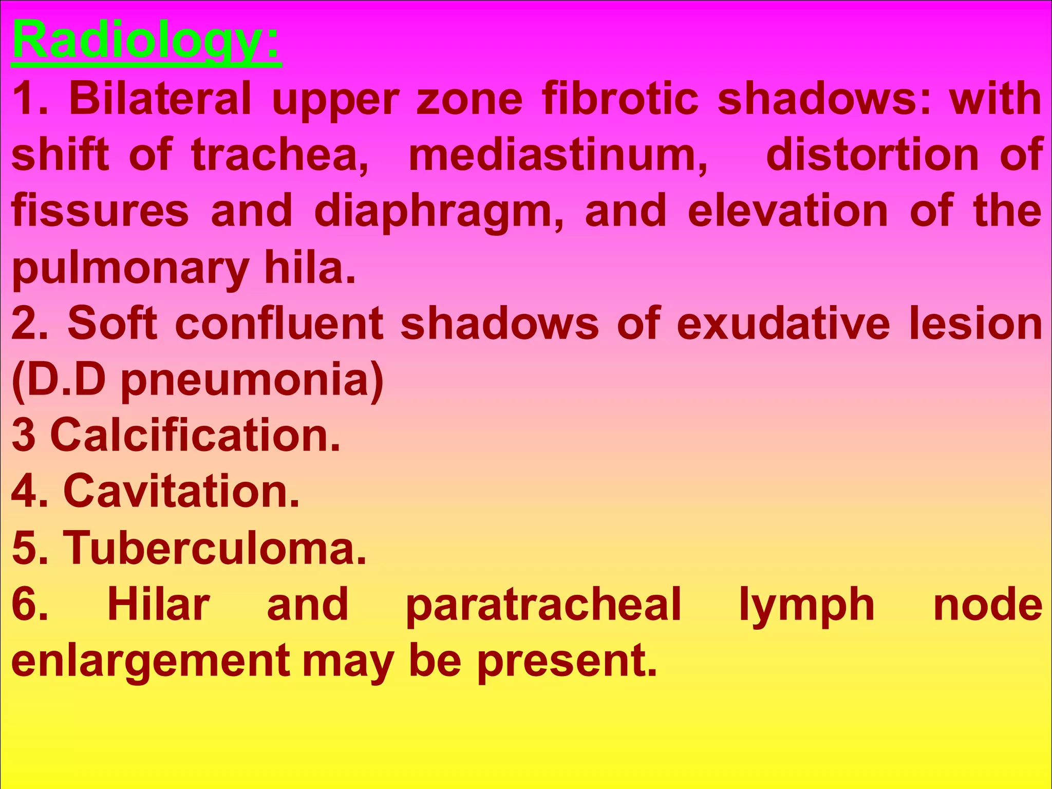 Radiology:
1. Bilateral upper zone fibrotic shadows: with
shift of trachea, mediastinum, distortion of
fissures and diaphragm, and elevation of the
pulmonary hila.
2. Soft confluent shadows of exudative lesion
(D.D pneumonia)
3 Calcification.
4. Cavitation.
5. Tuberculoma.
6. Hilar and paratracheal lymph node
enlargement may be present.

 