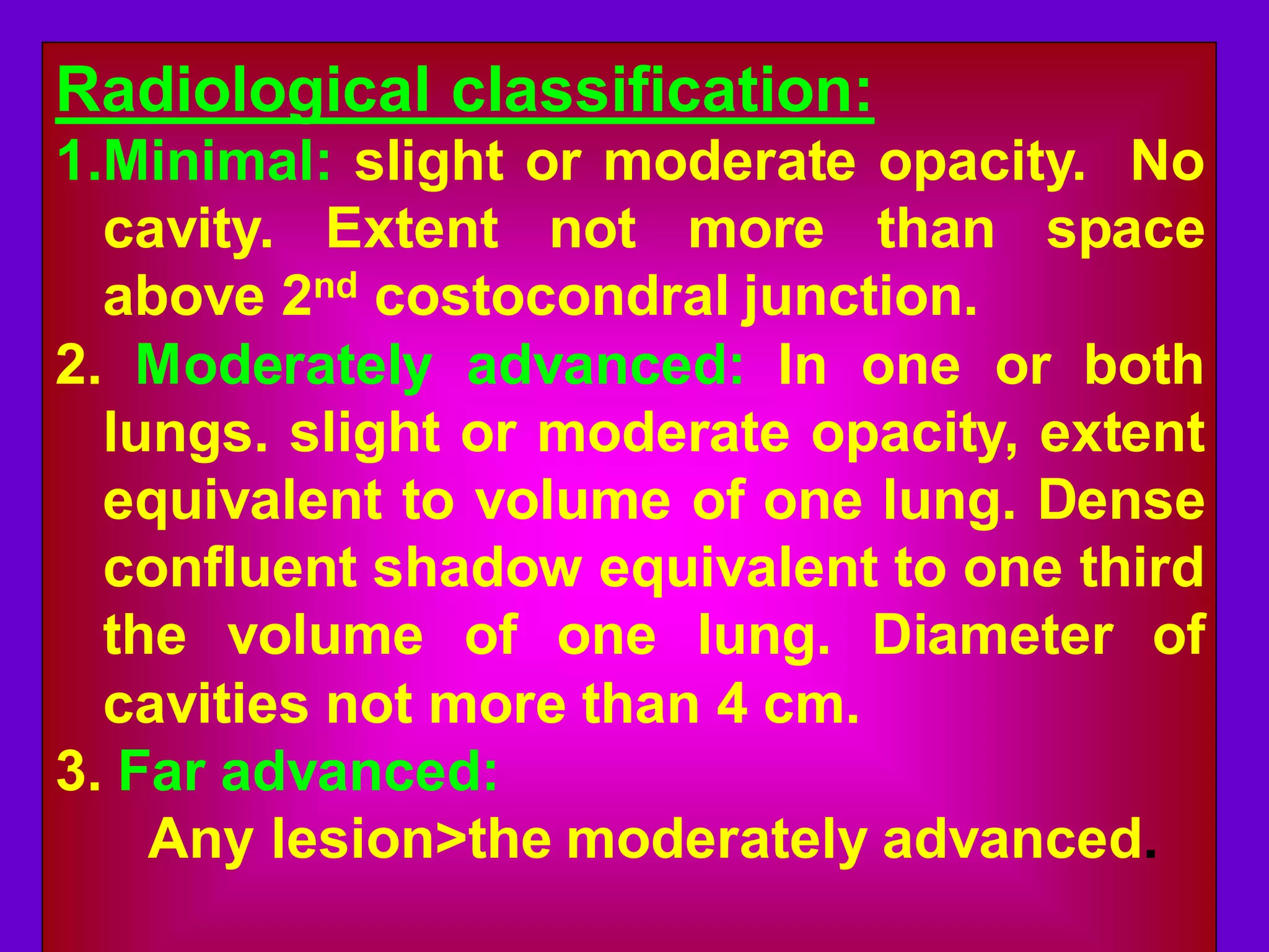 Radiological classification:
1.Minimal: slight or moderate opacity. No
cavity. Extent not more than space
above 2nd costocondral junction.
2. Moderately advanced: In one or both
lungs. slight or moderate opacity, extent
equivalent to volume of one lung. Dense
confluent shadow equivalent to one third
the volume of one lung. Diameter of
cavities not more than 4 cm.
3. Far advanced:
Any lesion>the moderately advanced.

 