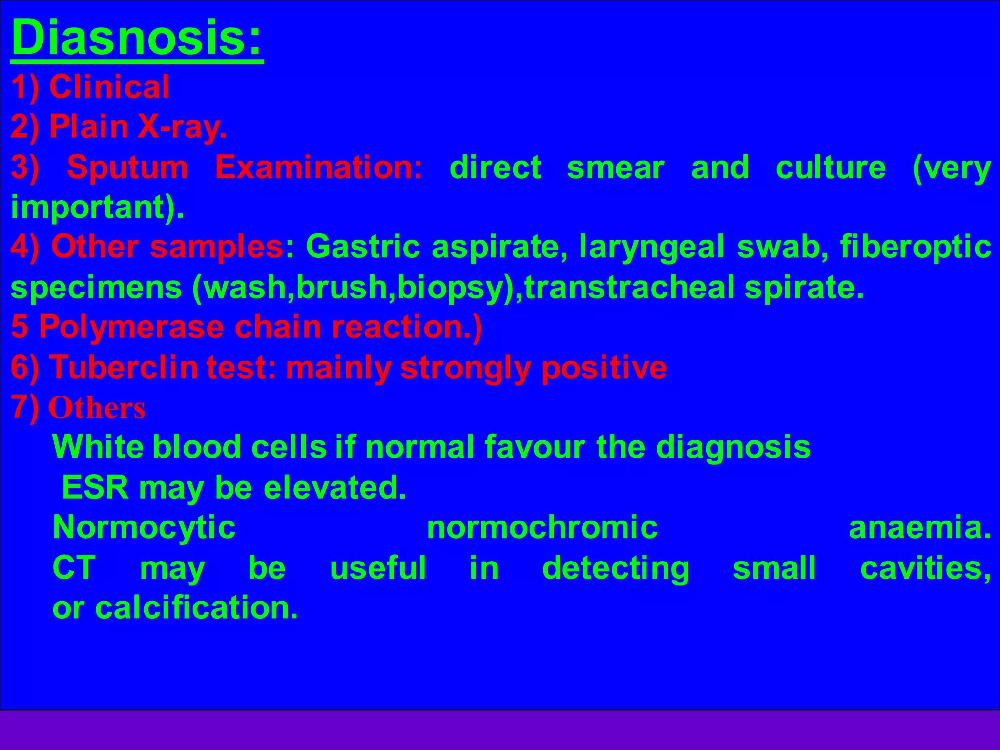 Diasnosis:
1) Clinical
2) Plain X-ray.
3) Sputum Examination: direct smear and culture (very
important).
4) Other samples: Gastric aspirate, laryngeal swab, fiberoptic
specimens (wash,brush,biopsy),transtracheal spirate.
5 Polymerase chain reaction.)
6) Tuberclin test: mainly strongly positive
7) Others
White blood cells if normal favour the diagnosis
ESR may be elevated.
Normocytic
normochromic
anaemia.
CT may be useful in detecting small cavities,
or calcification.

 