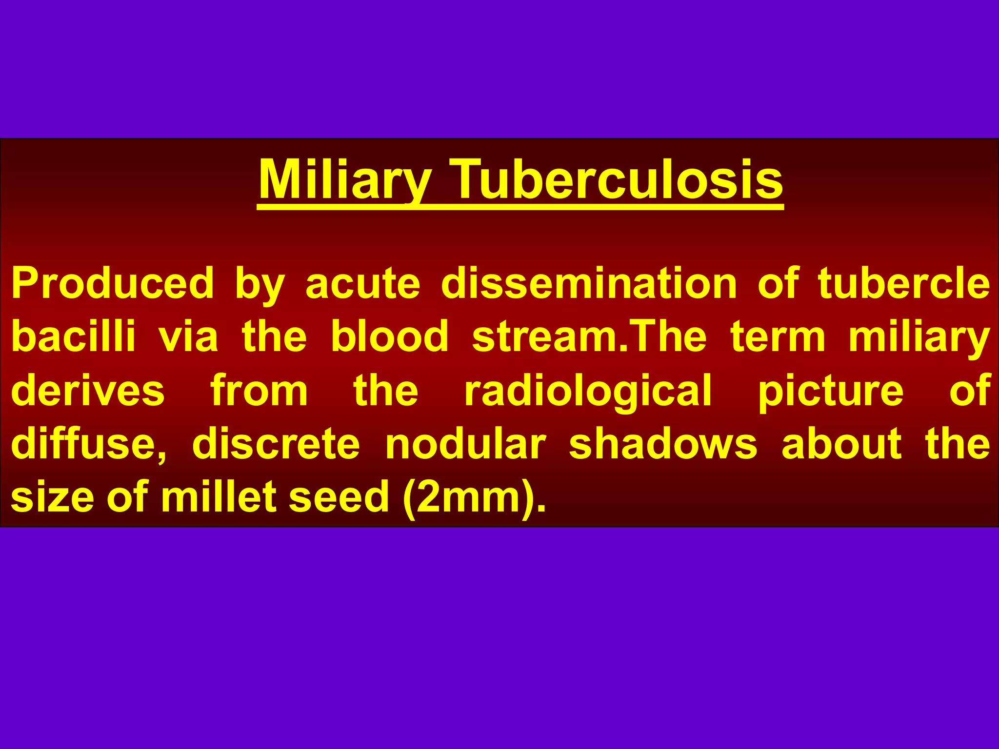 Miliary Tuberculosis
Produced by acute dissemination of tubercle
bacilli via the blood stream.The term miliary
derives from the radiological picture of
diffuse, discrete nodular shadows about the
size of millet seed (2mm).

 