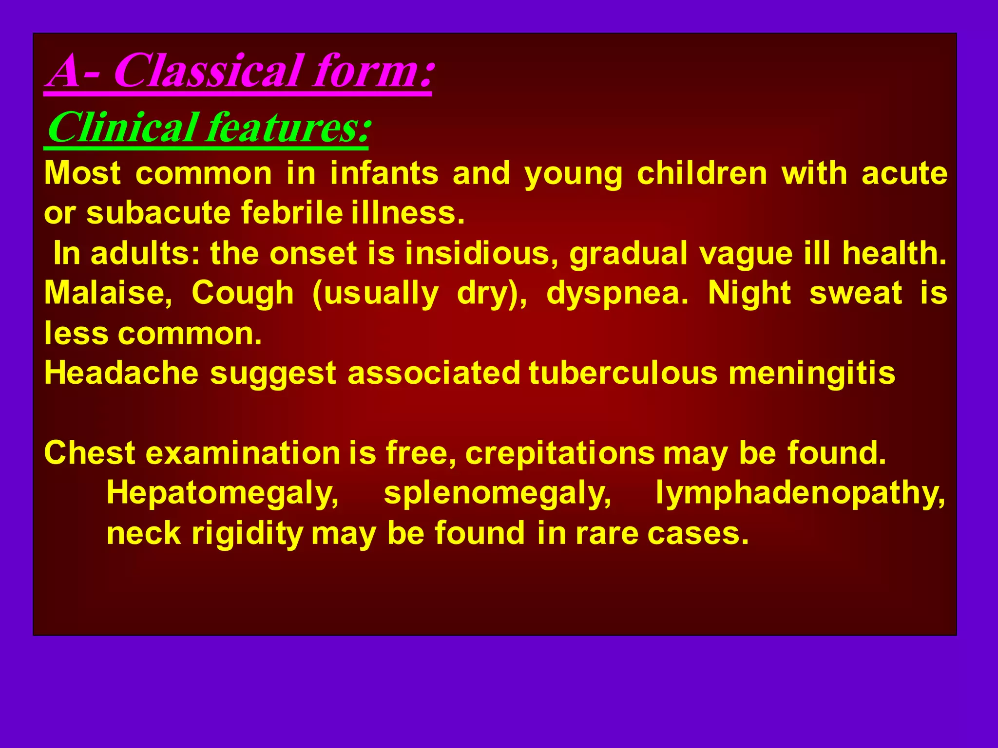 A- Classical form:
Clinical features:
Most common in infants and young children with acute
or subacute febrile illness.
In adults: the onset is insidious, gradual vague ill health.
Malaise, Cough (usually dry), dyspnea. Night sweat is
less common.
Headache suggest associated tuberculous meningitis
Chest examination is free, crepitations may be found.
Hepatomegaly, splenomegaly, lymphadenopathy,
neck rigidity may be found in rare cases.

 