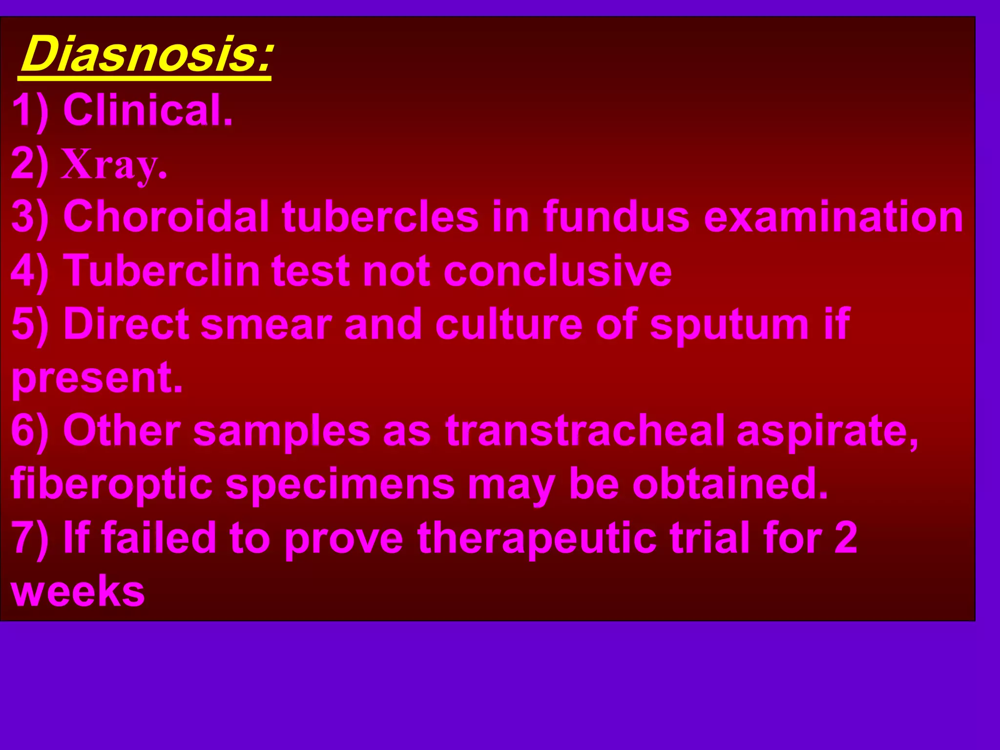 Diasnosis:
1) Clinical.
2) Xray.
3) Choroidal tubercles in fundus examination
4) Tuberclin test not conclusive
5) Direct smear and culture of sputum if
present.
6) Other samples as transtracheal aspirate,
fiberoptic specimens may be obtained.
7) If failed to prove therapeutic trial for 2
weeks

 