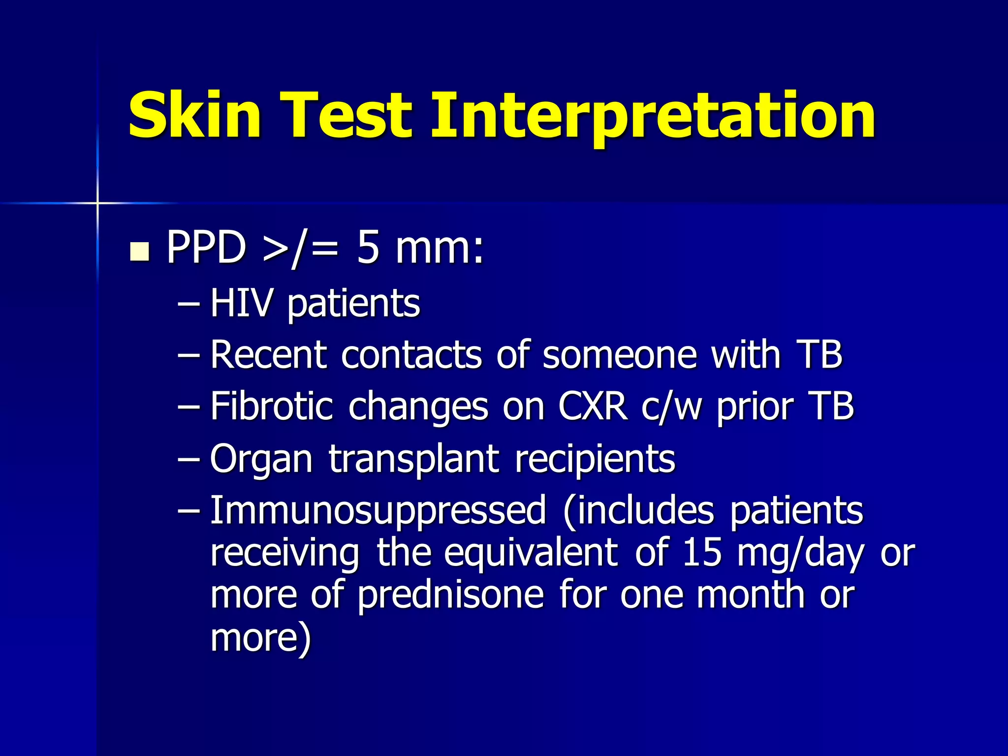 Skin Test Interpretation


PPD >/= 5 mm:
– HIV patients
– Recent contacts of someone with TB
– Fibrotic changes on CXR c/w prior TB
– Organ transplant recipients
– Immunosuppressed (includes patients
receiving the equivalent of 15 mg/day or
more of prednisone for one month or
more)

 