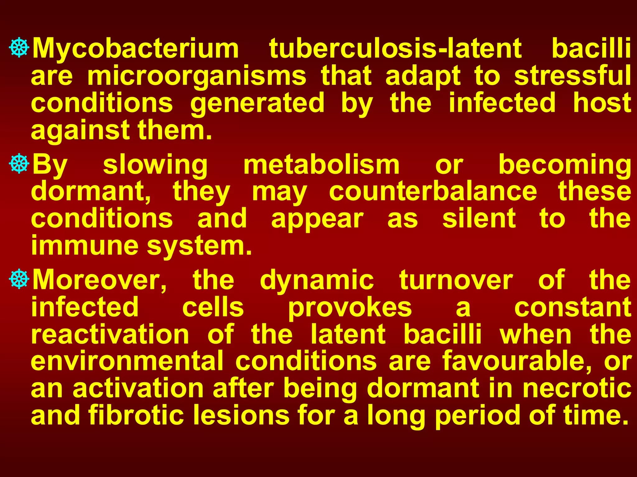 Mycobacterium tuberculosis-latent bacilli
are microorganisms that adapt to stressful
conditions generated by the infected host
against them.
By slowing metabolism or becoming
dormant, they may counterbalance these
conditions and appear as silent to the
immune system.
Moreover, the dynamic turnover of the
infected cells provokes a constant
reactivation of the latent bacilli when the
environmental conditions are favourable, or
an activation after being dormant in necrotic
and fibrotic lesions for a long period of time.

 
