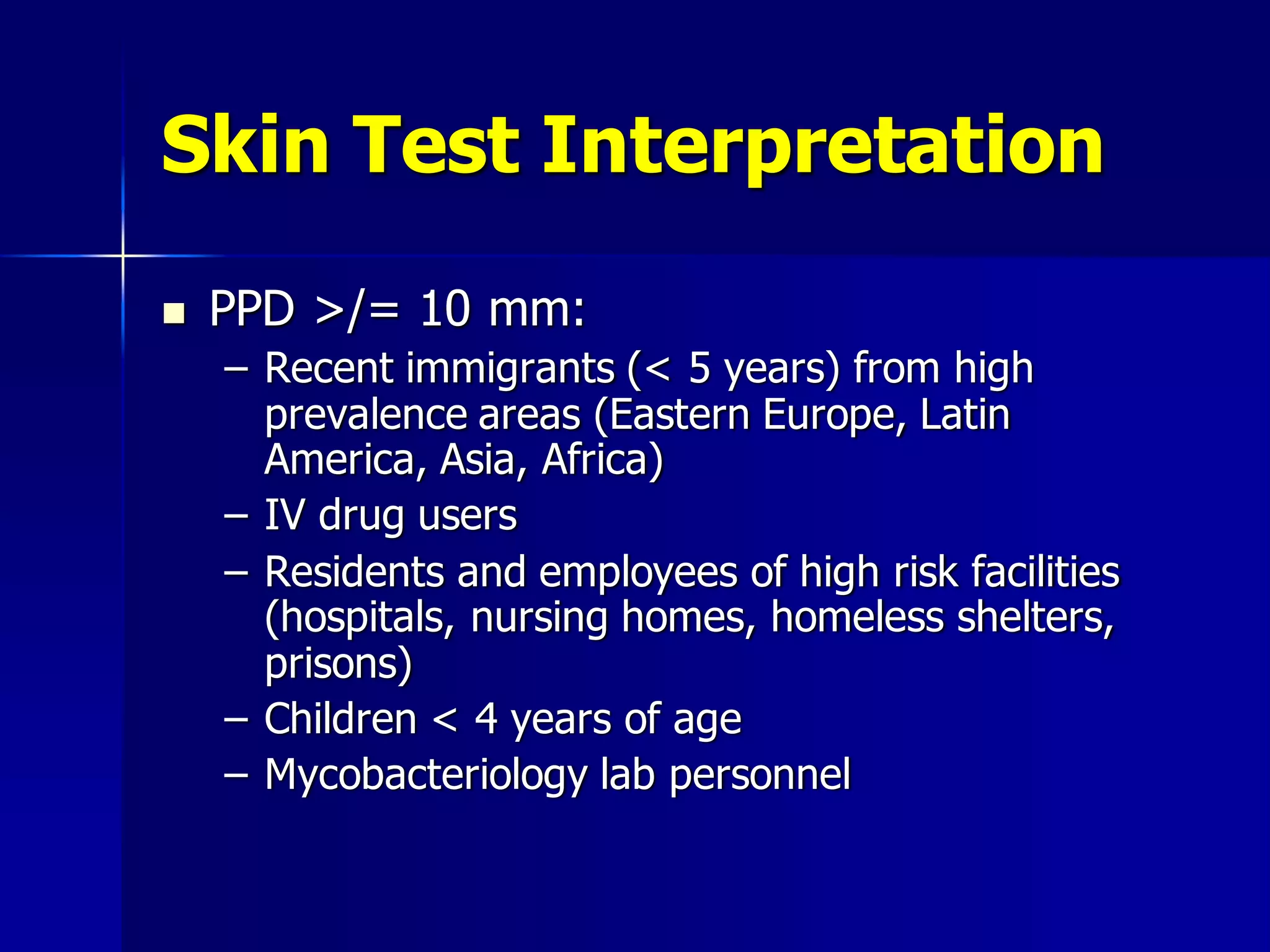 Skin Test Interpretation


PPD >/= 10 mm:
– Recent immigrants (< 5 years) from high
prevalence areas (Eastern Europe, Latin
America, Asia, Africa)
– IV drug users
– Residents and employees of high risk facilities
(hospitals, nursing homes, homeless shelters,
prisons)
– Children < 4 years of age
– Mycobacteriology lab personnel

 
