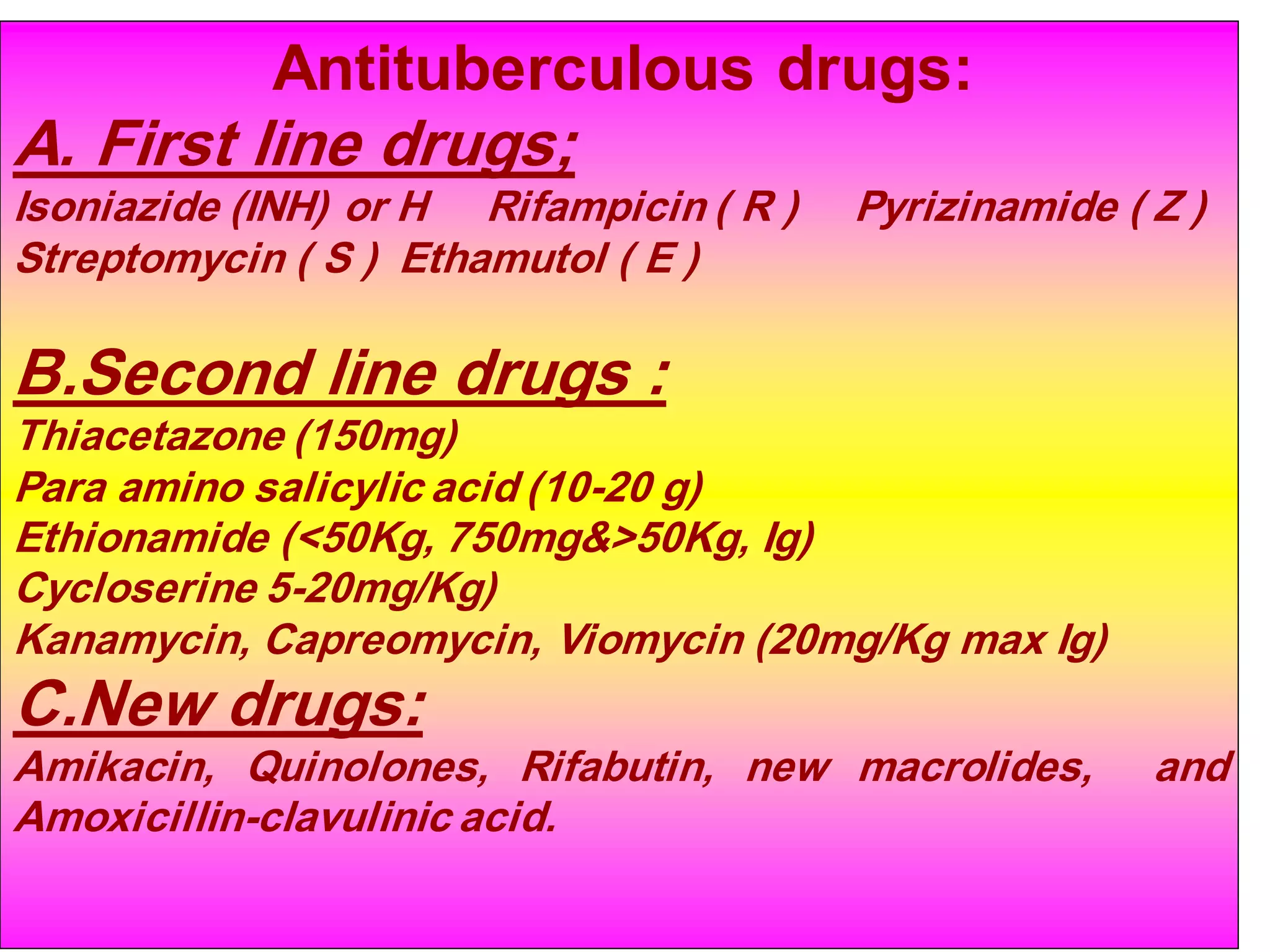 Antituberculous drugs:

A. First line drugs;
Isoniazide (INH) or H Rifampicin ( R )
Streptomycin ( S ) Ethamutol ( E )

Pyrizinamide ( Z )

B.Second line drugs :
Thiacetazone (150mg)
Para amino salicylic acid (10-20 g)
Ethionamide (<50Kg, 750mg&>50Kg, Ig)
Cycloserine 5-20mg/Kg)
Kanamycin, Capreomycin, Viomycin (20mg/Kg max Ig)

C.New drugs:
Amikacin, Quinolones, Rifabutin, new macrolides,
Amoxicillin-clavulinic acid.

and

 