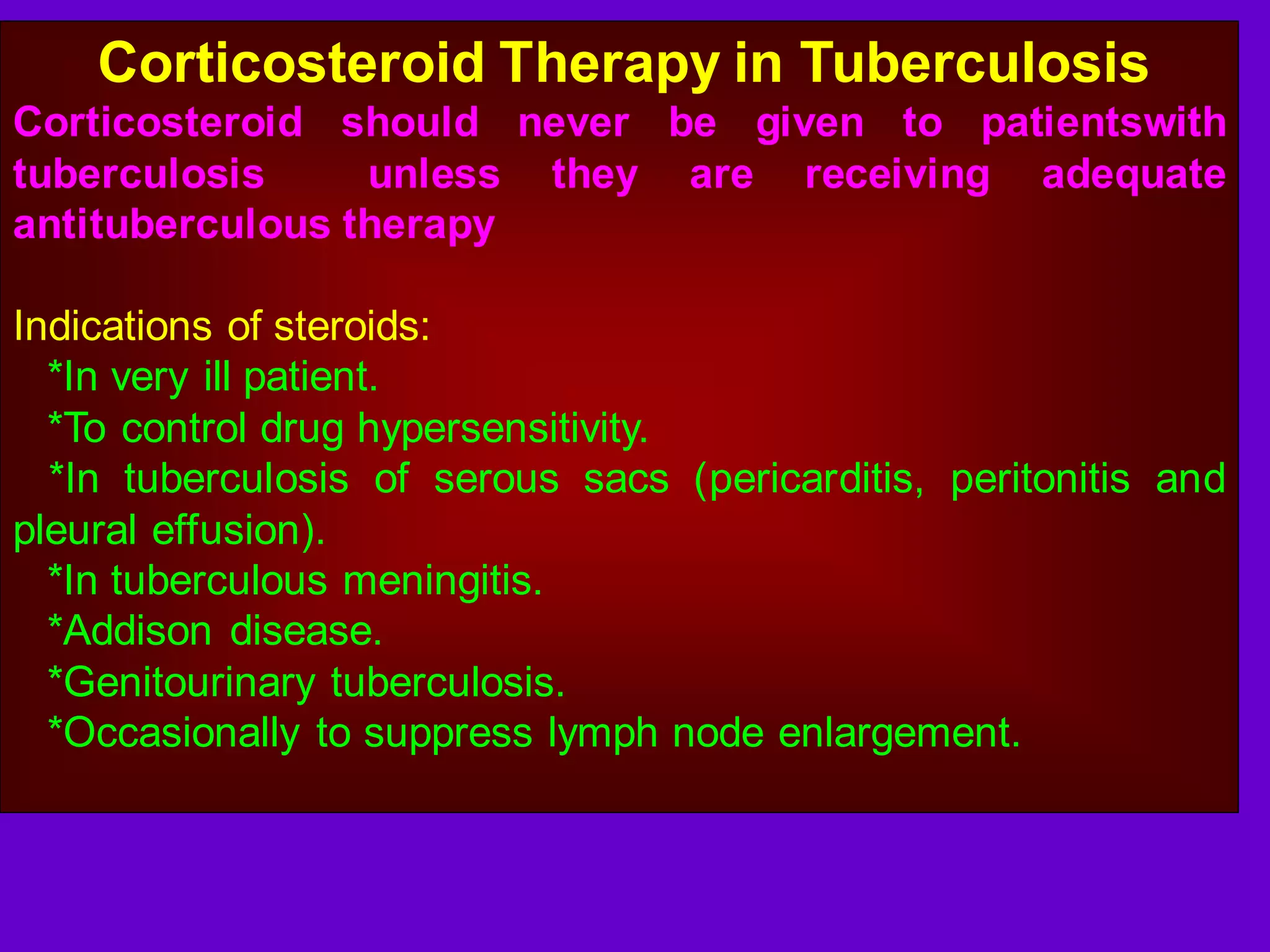Corticosteroid Therapy in Tuberculosis
Corticosteroid should never be given to patientswith
tuberculosis
unless they are receiving adequate
antituberculous therapy
Indications of steroids:
*In very ill patient.
*To control drug hypersensitivity.
*In tuberculosis of serous sacs (pericarditis, peritonitis and
pleural effusion).
*In tuberculous meningitis.
*Addison disease.
*Genitourinary tuberculosis.
*Occasionally to suppress lymph node enlargement.

 