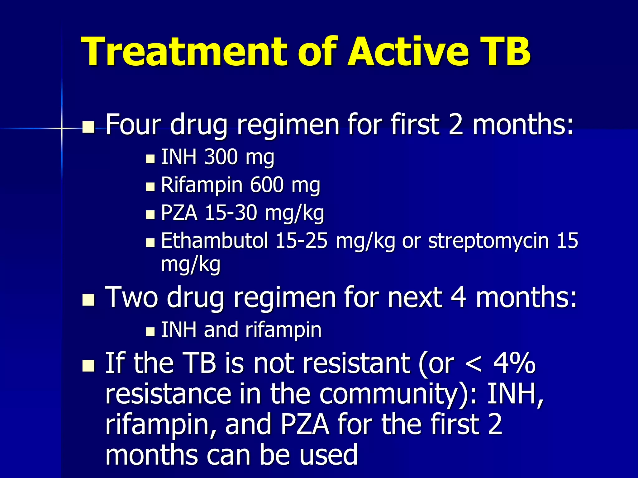 Treatment of Active TB


Four drug regimen for first 2 months:
INH 300 mg
 Rifampin 600 mg
 PZA 15-30 mg/kg
 Ethambutol 15-25 mg/kg or streptomycin 15
mg/kg




Two drug regimen for next 4 months:




INH and rifampin

If the TB is not resistant (or < 4%
resistance in the community): INH,
rifampin, and PZA for the first 2
months can be used

 