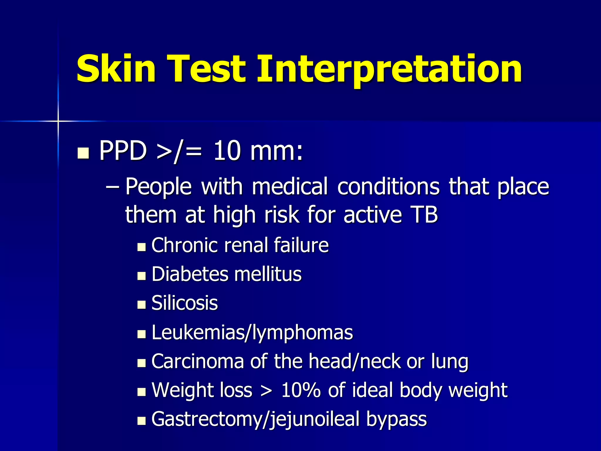 Skin Test Interpretation


PPD >/= 10 mm:
– People with medical conditions that place
them at high risk for active TB
Chronic renal failure
 Diabetes mellitus
 Silicosis
 Leukemias/lymphomas
 Carcinoma of the head/neck or lung
 Weight loss > 10% of ideal body weight
 Gastrectomy/jejunoileal bypass


 