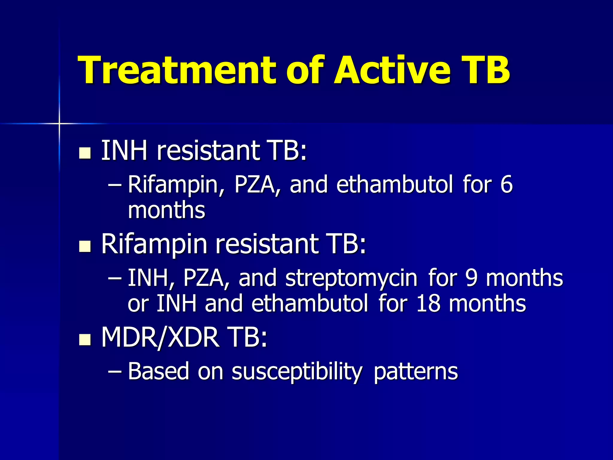 Treatment of Active TB


INH resistant TB:
– Rifampin, PZA, and ethambutol for 6
months



Rifampin resistant TB:
– INH, PZA, and streptomycin for 9 months
or INH and ethambutol for 18 months



MDR/XDR TB:
– Based on susceptibility patterns

 