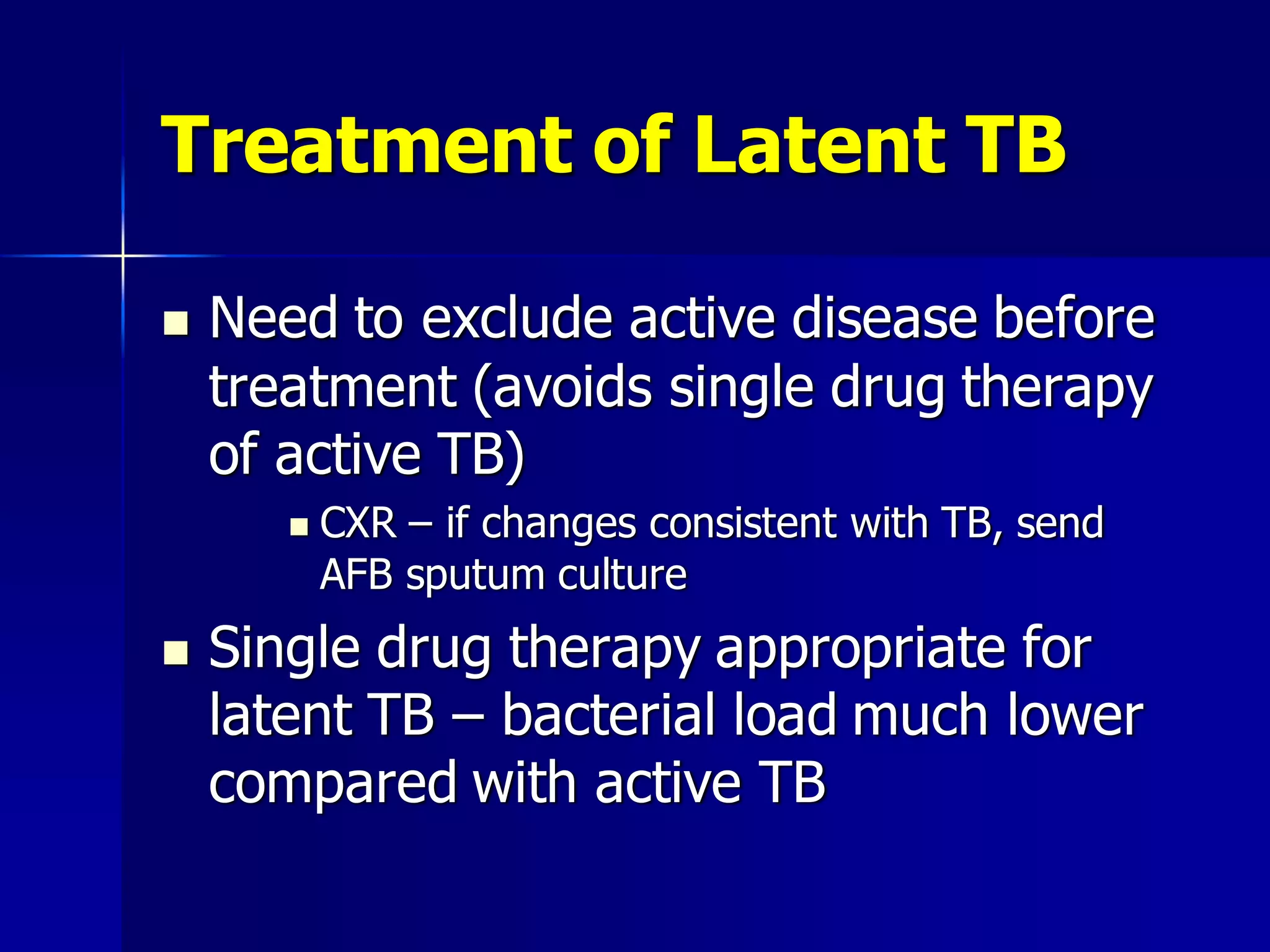 Treatment of Latent TB


Need to exclude active disease before
treatment (avoids single drug therapy
of active TB)




CXR – if changes consistent with TB, send
AFB sputum culture

Single drug therapy appropriate for
latent TB – bacterial load much lower
compared with active TB

 