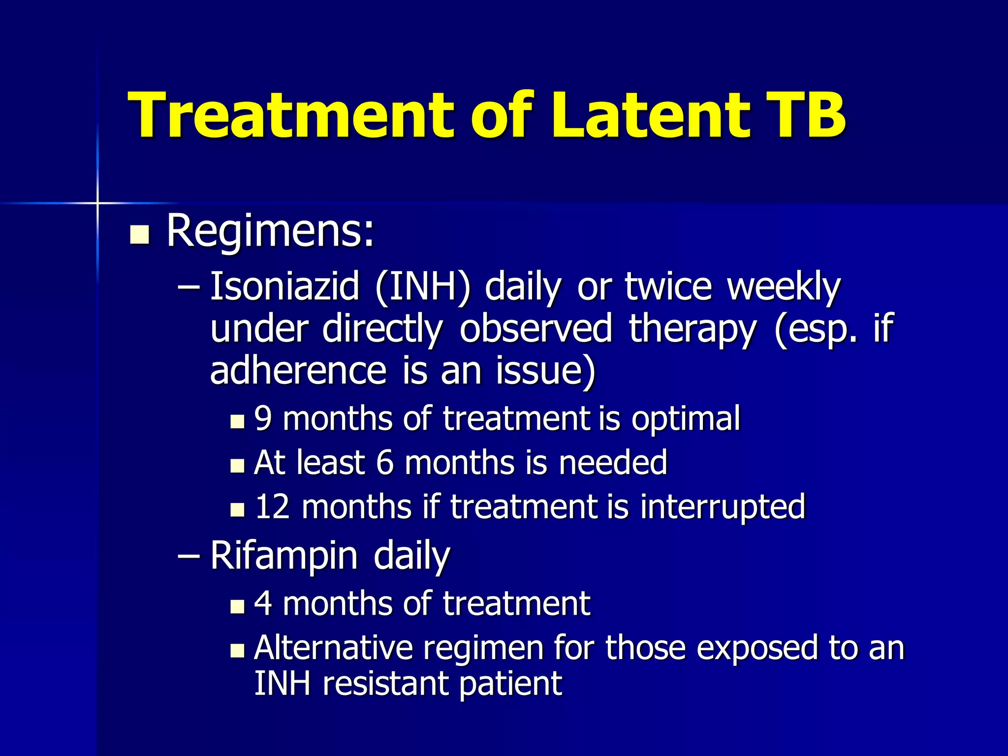 Treatment of Latent TB


Regimens:
– Isoniazid (INH) daily or twice weekly
under directly observed therapy (esp. if
adherence is an issue)
9 months of treatment is optimal
 At least 6 months is needed
 12 months if treatment is interrupted


– Rifampin daily
4 months of treatment
 Alternative regimen for those exposed to an
INH resistant patient


 