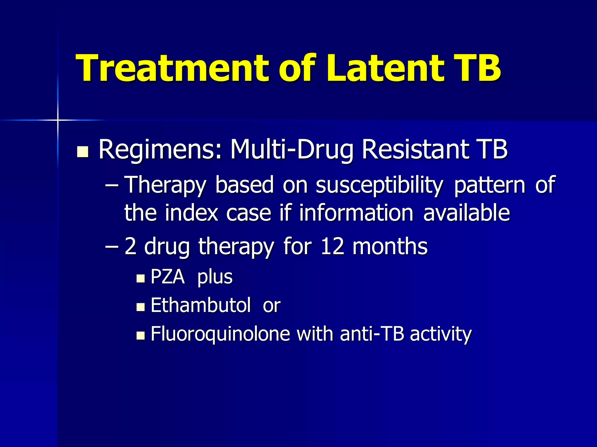 Treatment of Latent TB


Regimens: Multi-Drug Resistant TB
– Therapy based on susceptibility pattern of
the index case if information available
– 2 drug therapy for 12 months
PZA plus
 Ethambutol or
 Fluoroquinolone with anti-TB activity


 