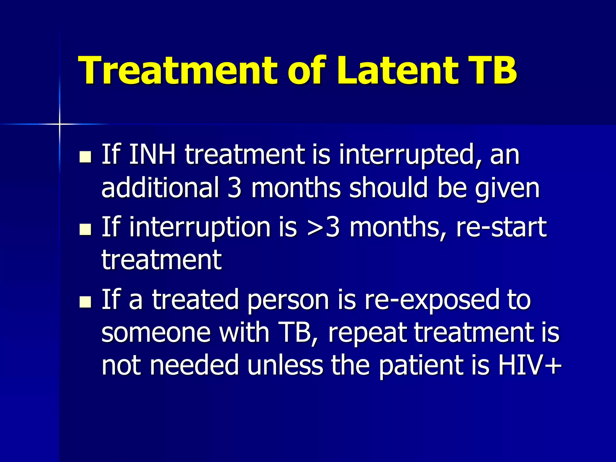 Treatment of Latent TB






If INH treatment is interrupted, an
additional 3 months should be given
If interruption is >3 months, re-start
treatment
If a treated person is re-exposed to
someone with TB, repeat treatment is
not needed unless the patient is HIV+

 