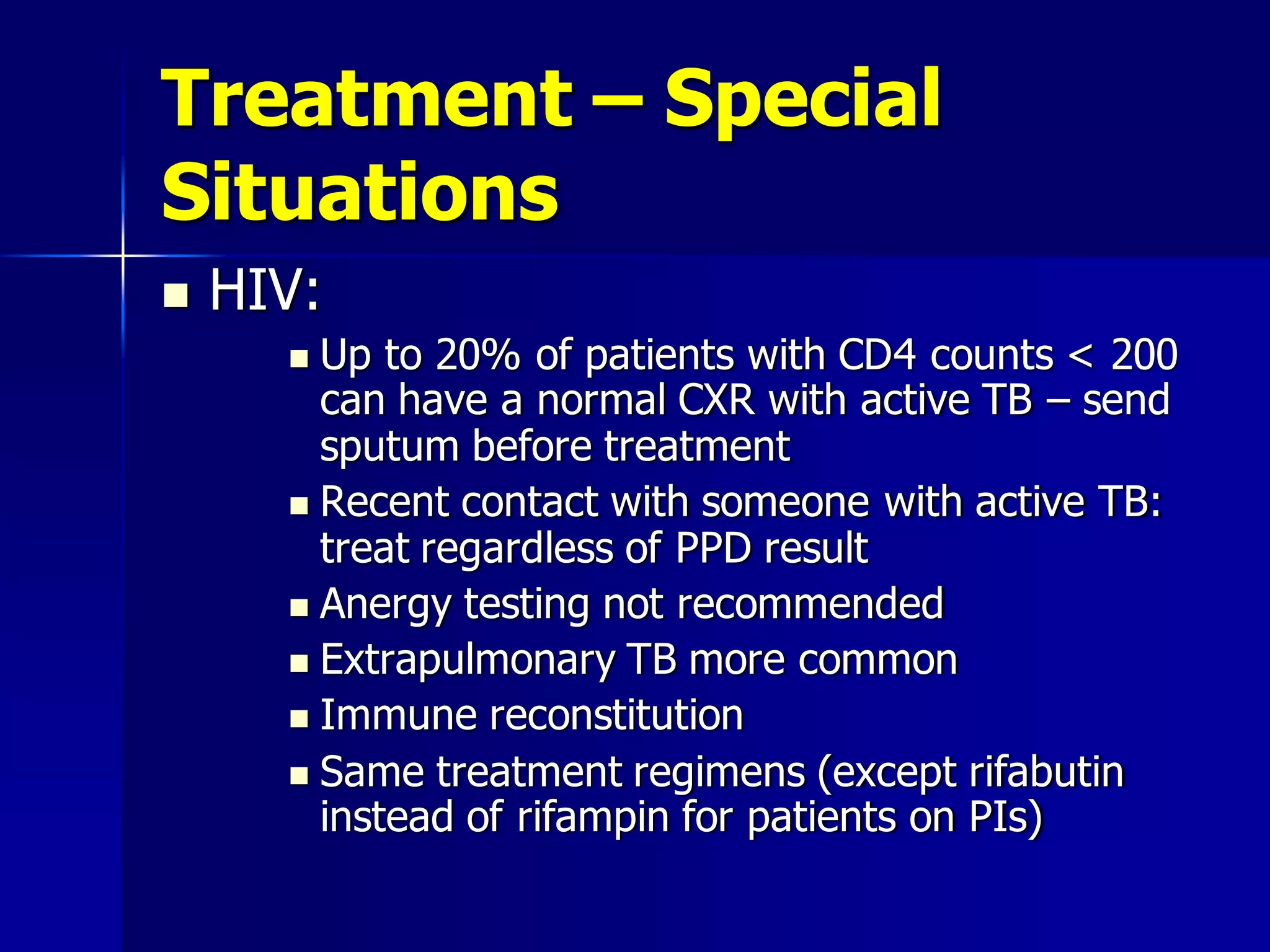 Treatment – Special
Situations


HIV:
Up to 20% of patients with CD4 counts < 200
can have a normal CXR with active TB – send
sputum before treatment
 Recent contact with someone with active TB:
treat regardless of PPD result
 Anergy testing not recommended
 Extrapulmonary TB more common
 Immune reconstitution
 Same treatment regimens (except rifabutin
instead of rifampin for patients on PIs)


 