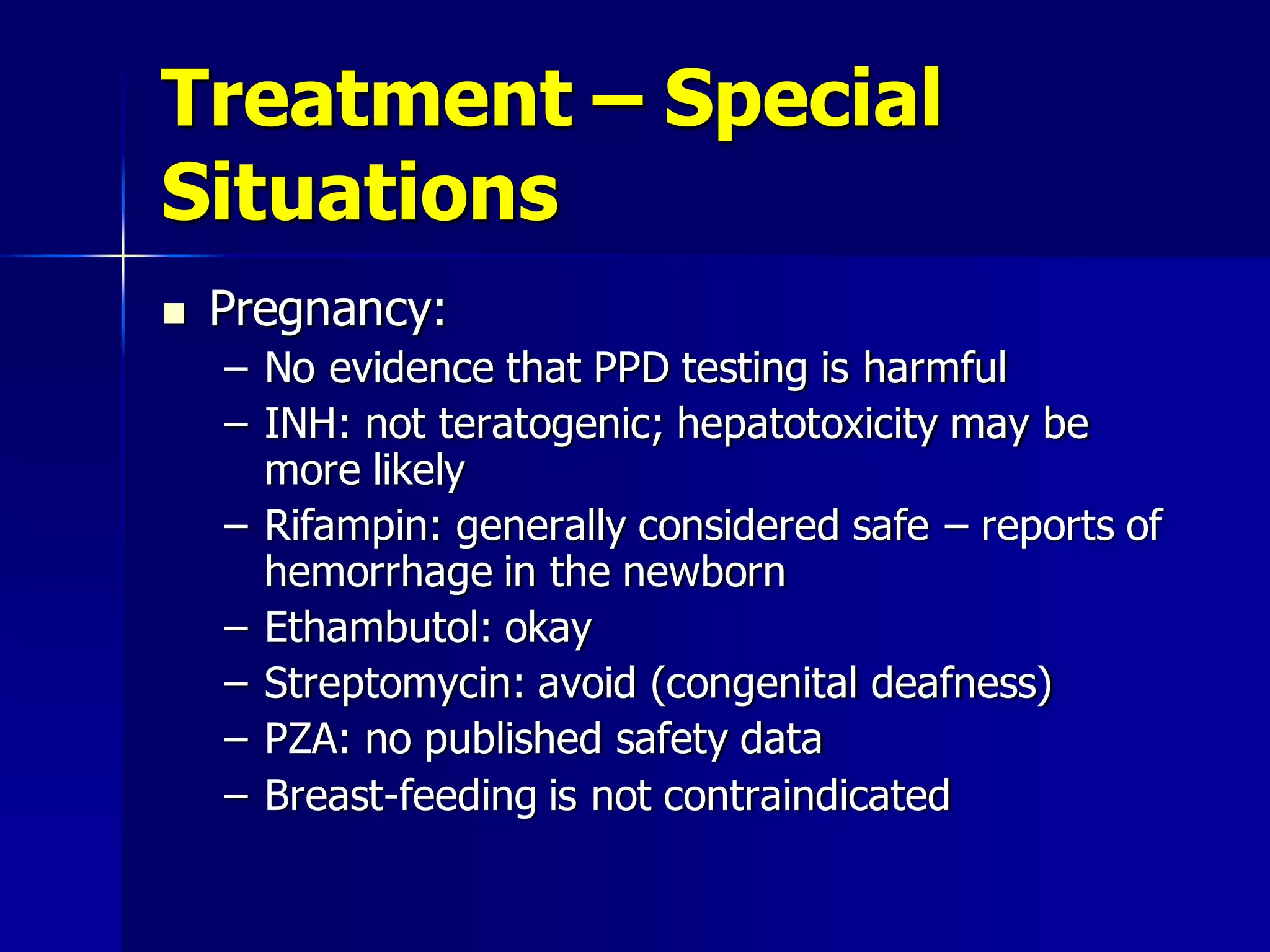 Treatment – Special
Situations


Pregnancy:
– No evidence that PPD testing is harmful
– INH: not teratogenic; hepatotoxicity may be
more likely
– Rifampin: generally considered safe – reports of
hemorrhage in the newborn
– Ethambutol: okay
– Streptomycin: avoid (congenital deafness)
– PZA: no published safety data
– Breast-feeding is not contraindicated

 