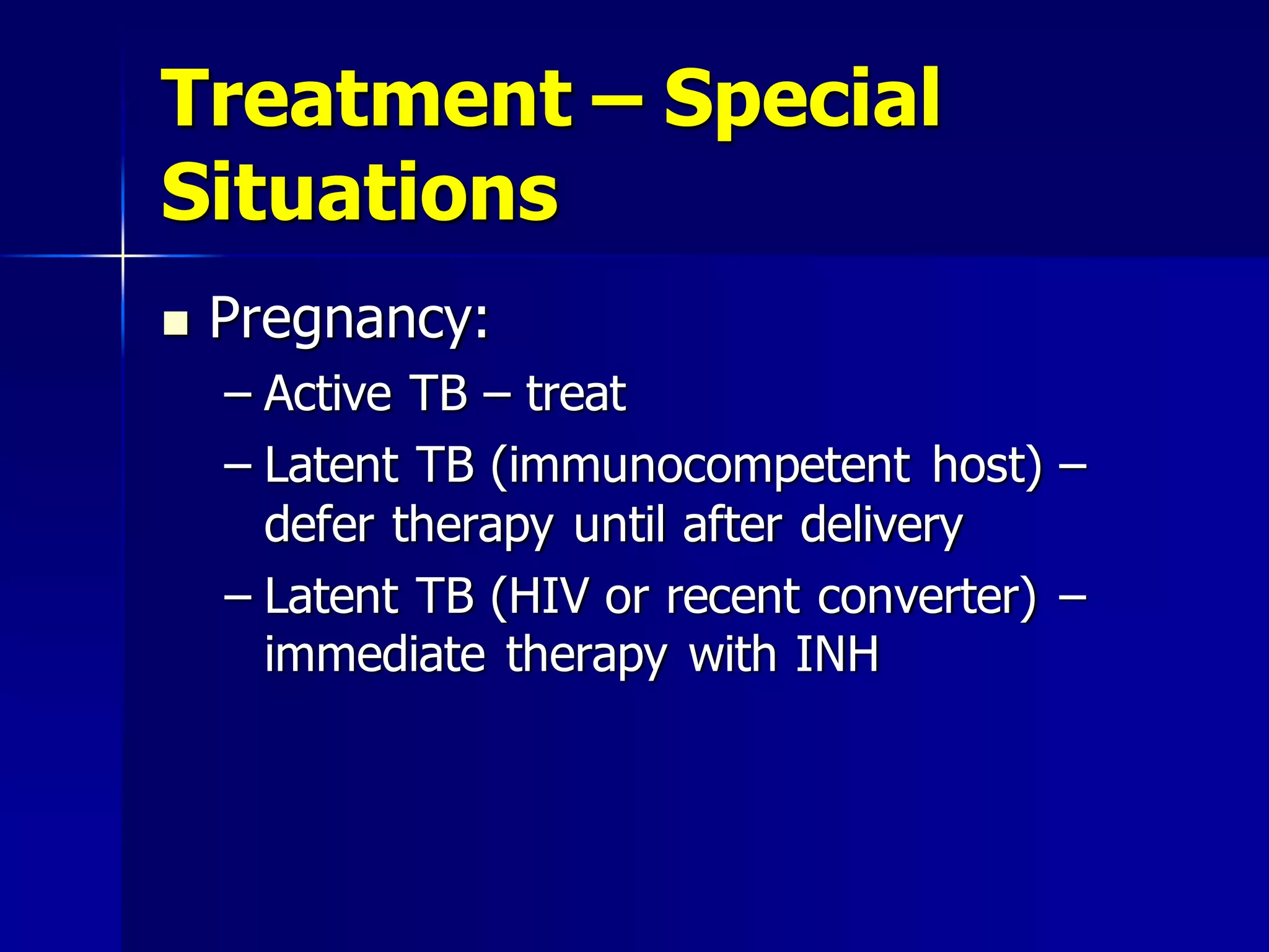Treatment – Special
Situations


Pregnancy:
– Active TB – treat
– Latent TB (immunocompetent host) –
defer therapy until after delivery
– Latent TB (HIV or recent converter) –
immediate therapy with INH

 