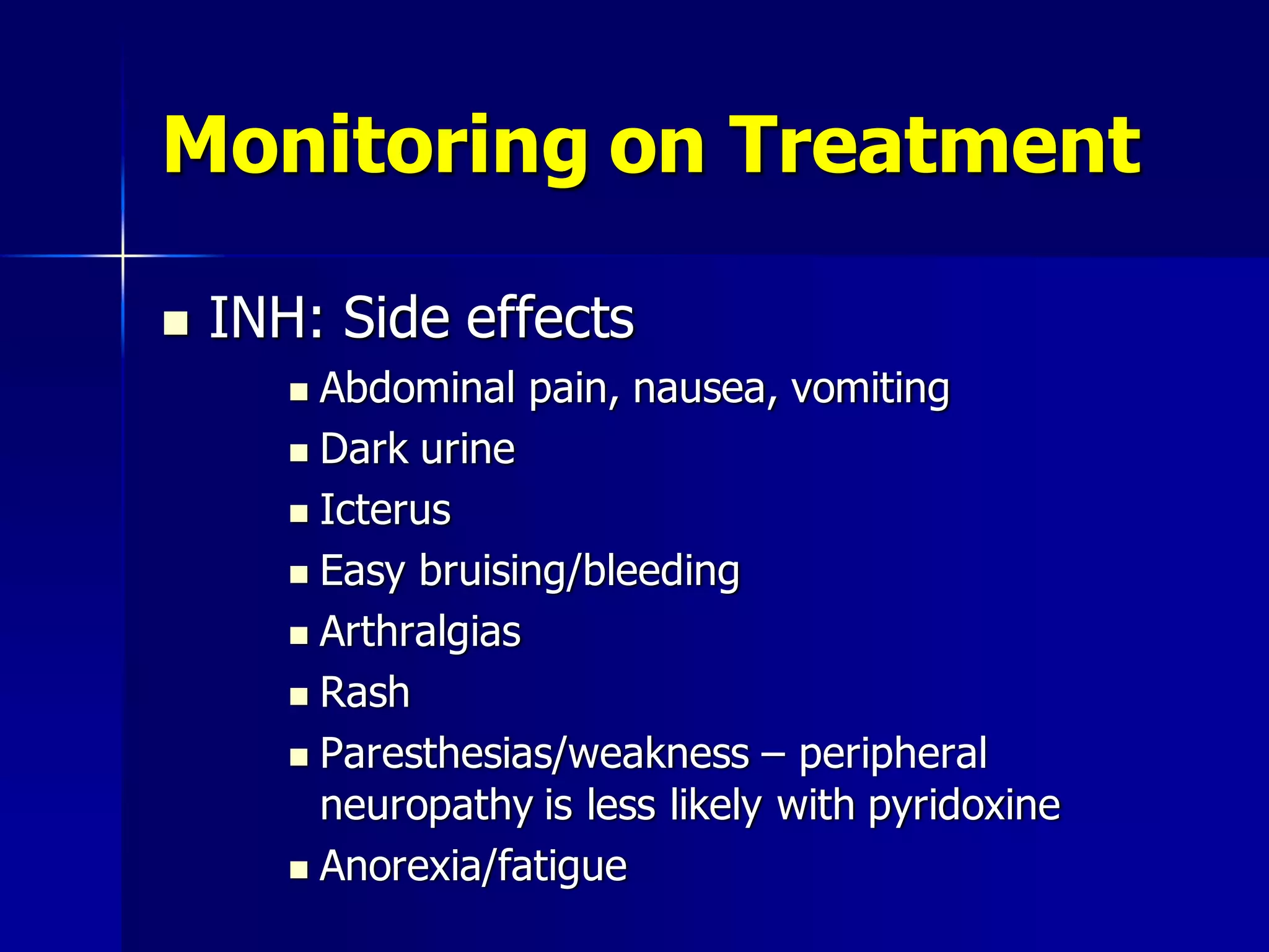 Monitoring on Treatment


INH: Side effects
Abdominal pain, nausea, vomiting
 Dark urine
 Icterus
 Easy bruising/bleeding
 Arthralgias
 Rash
 Paresthesias/weakness – peripheral
neuropathy is less likely with pyridoxine
 Anorexia/fatigue


 
