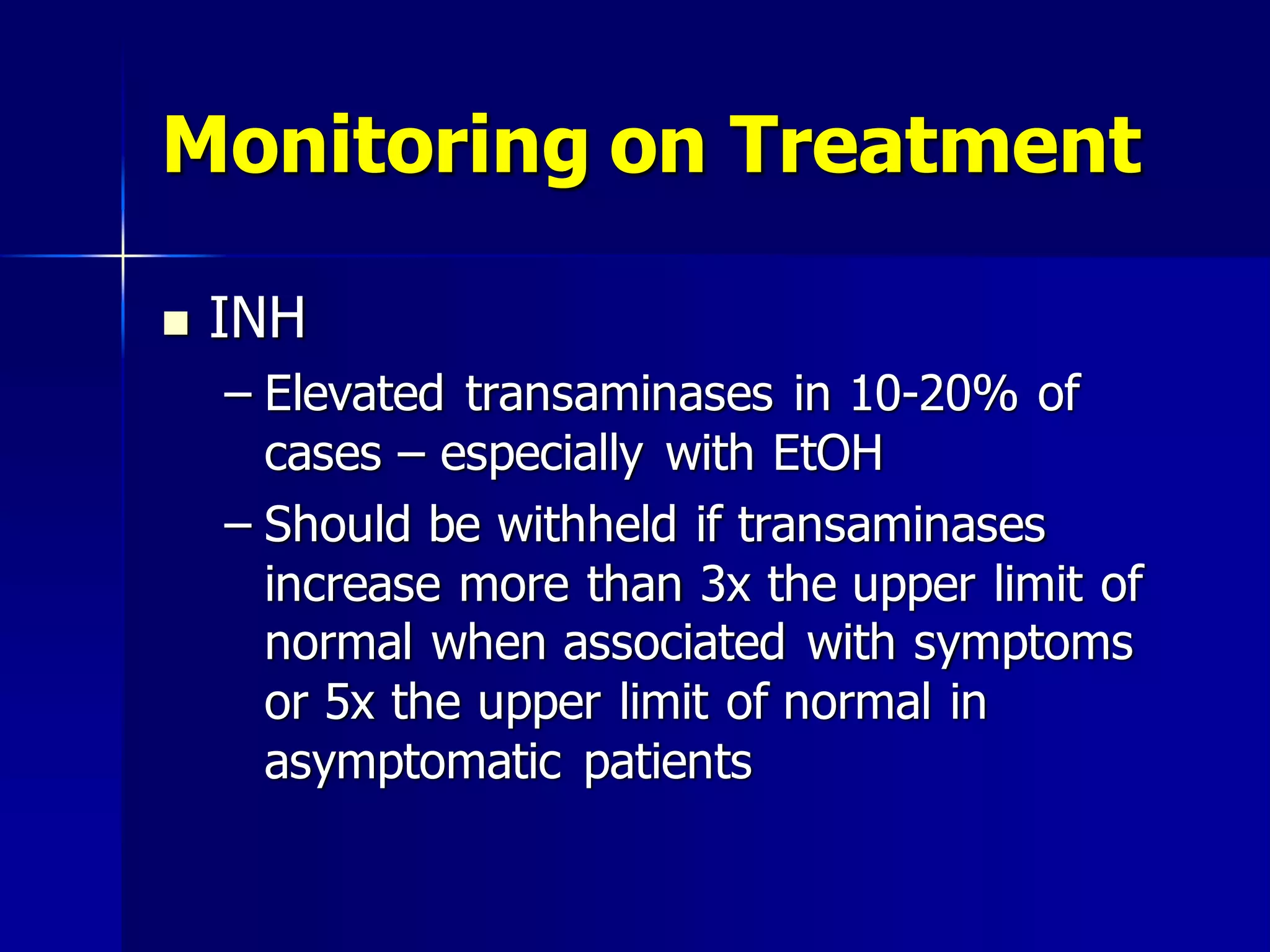 Monitoring on Treatment


INH
– Elevated transaminases in 10-20% of
cases – especially with EtOH
– Should be withheld if transaminases
increase more than 3x the upper limit of
normal when associated with symptoms
or 5x the upper limit of normal in
asymptomatic patients

 