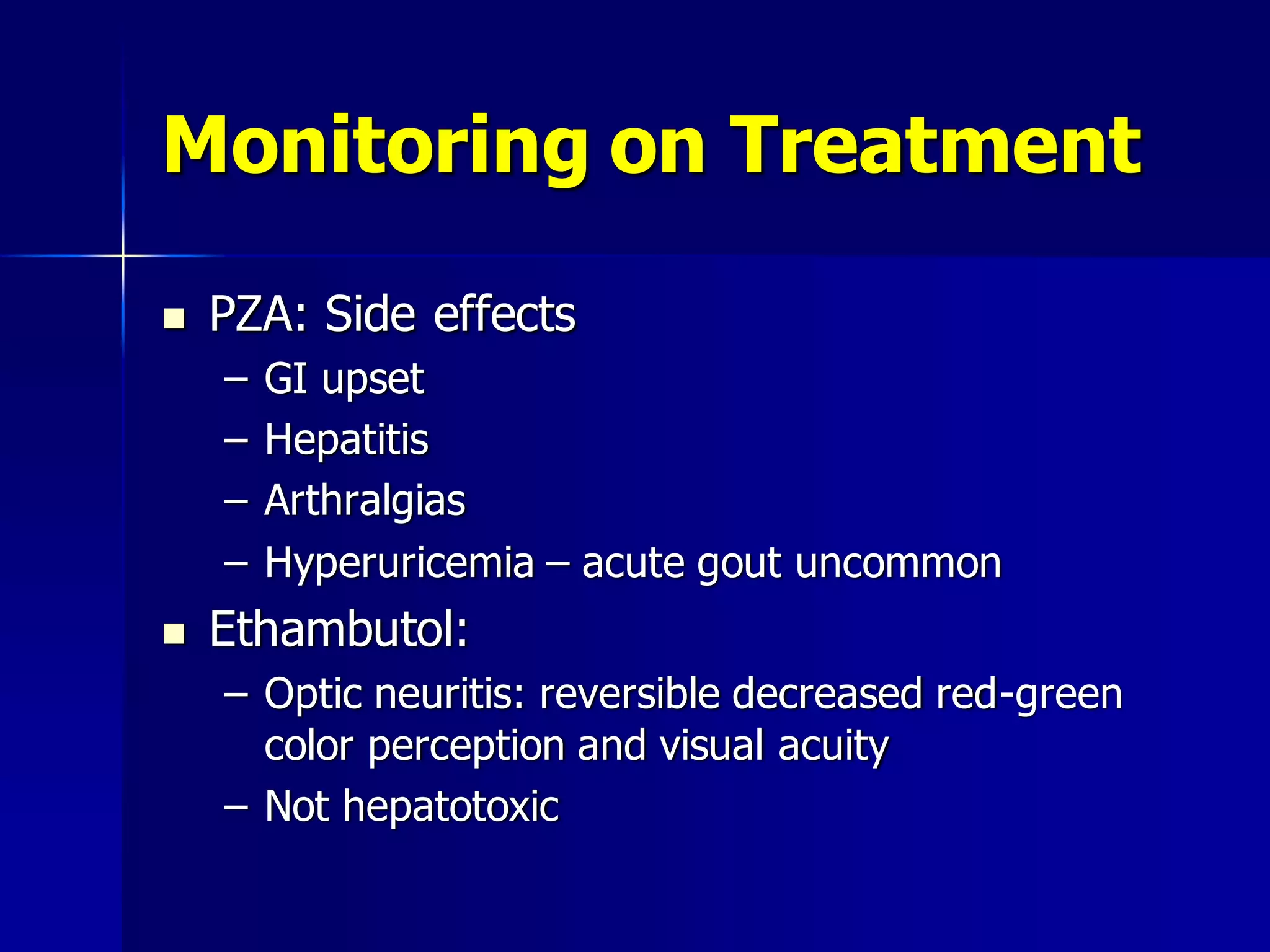 Monitoring on Treatment


PZA: Side effects
–
–
–
–



GI upset
Hepatitis
Arthralgias
Hyperuricemia – acute gout uncommon

Ethambutol:
– Optic neuritis: reversible decreased red-green
color perception and visual acuity
– Not hepatotoxic

 