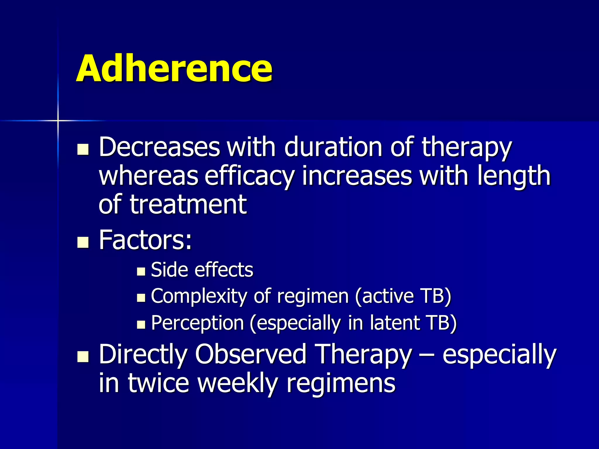Adherence




Decreases with duration of therapy
whereas efficacy increases with length
of treatment
Factors:
Side effects
 Complexity of regimen (active TB)
 Perception (especially in latent TB)




Directly Observed Therapy – especially
in twice weekly regimens

 