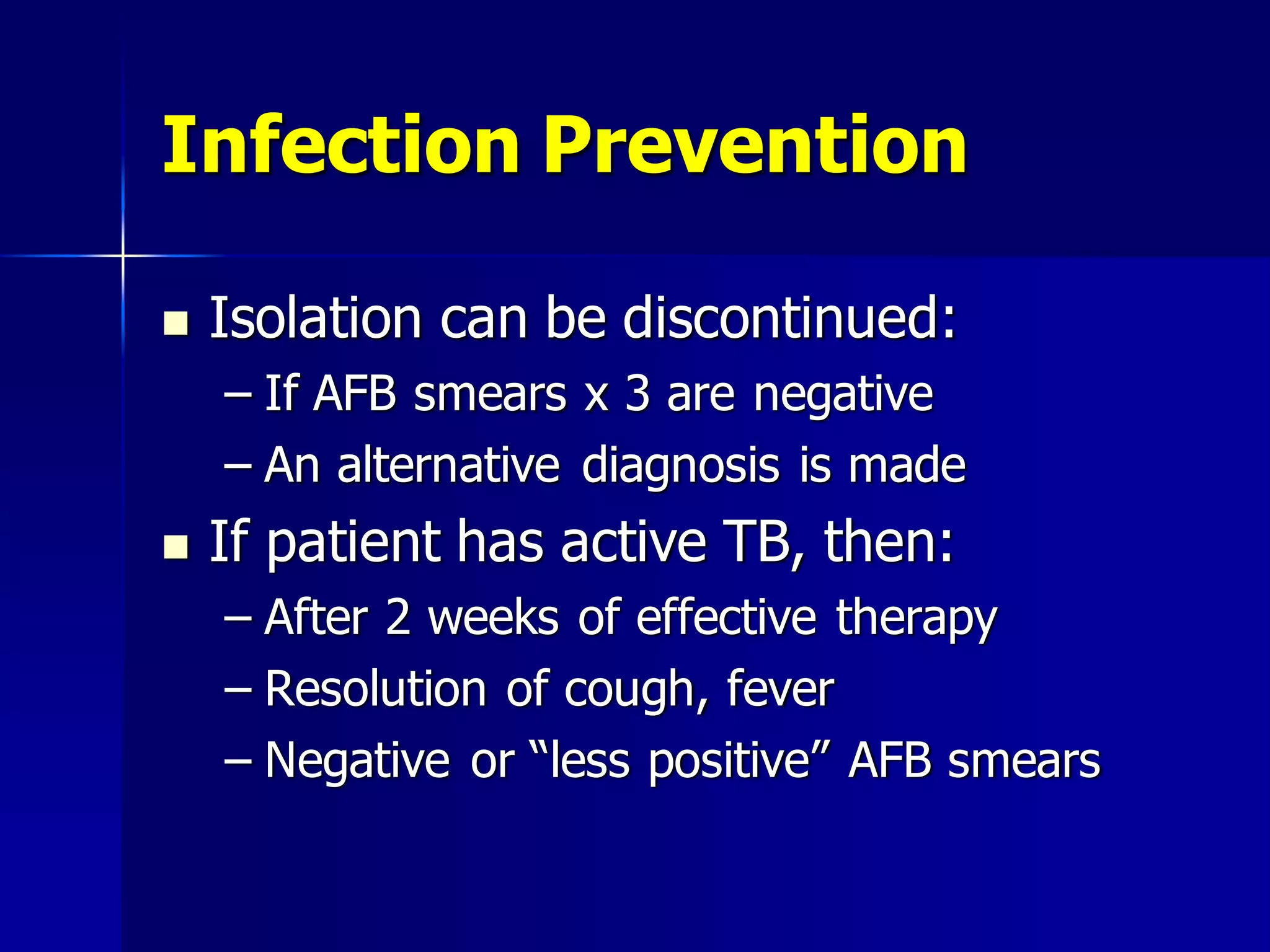 Infection Prevention


Isolation can be discontinued:
– If AFB smears x 3 are negative
– An alternative diagnosis is made



If patient has active TB, then:
– After 2 weeks of effective therapy
– Resolution of cough, fever
– Negative or “less positive” AFB smears

 