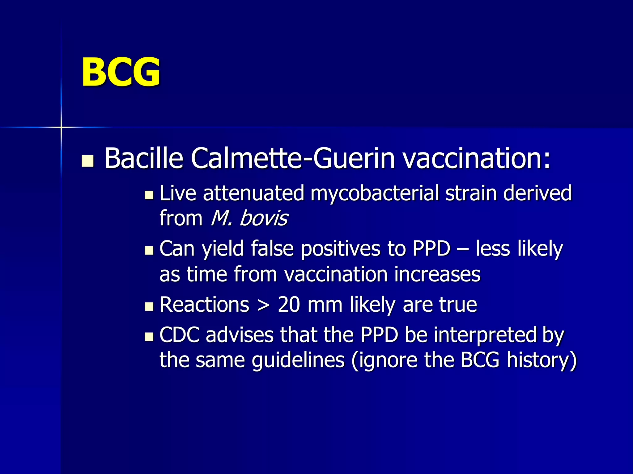 BCG


Bacille Calmette-Guerin vaccination:
Live attenuated mycobacterial strain derived
from M. bovis
 Can yield false positives to PPD – less likely
as time from vaccination increases
 Reactions > 20 mm likely are true
 CDC advises that the PPD be interpreted by
the same guidelines (ignore the BCG history)


 