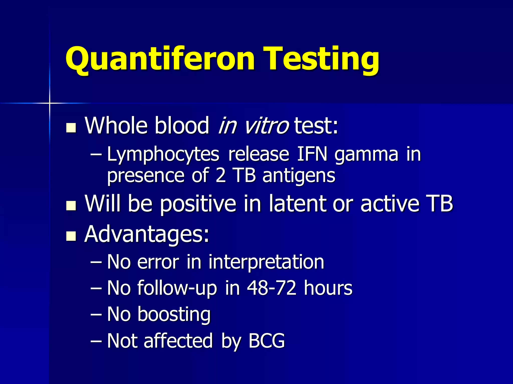 Quantiferon Testing


Whole blood in vitro test:
– Lymphocytes release IFN gamma in
presence of 2 TB antigens




Will be positive in latent or active TB
Advantages:
– No error in interpretation
– No follow-up in 48-72 hours
– No boosting
– Not affected by BCG

 