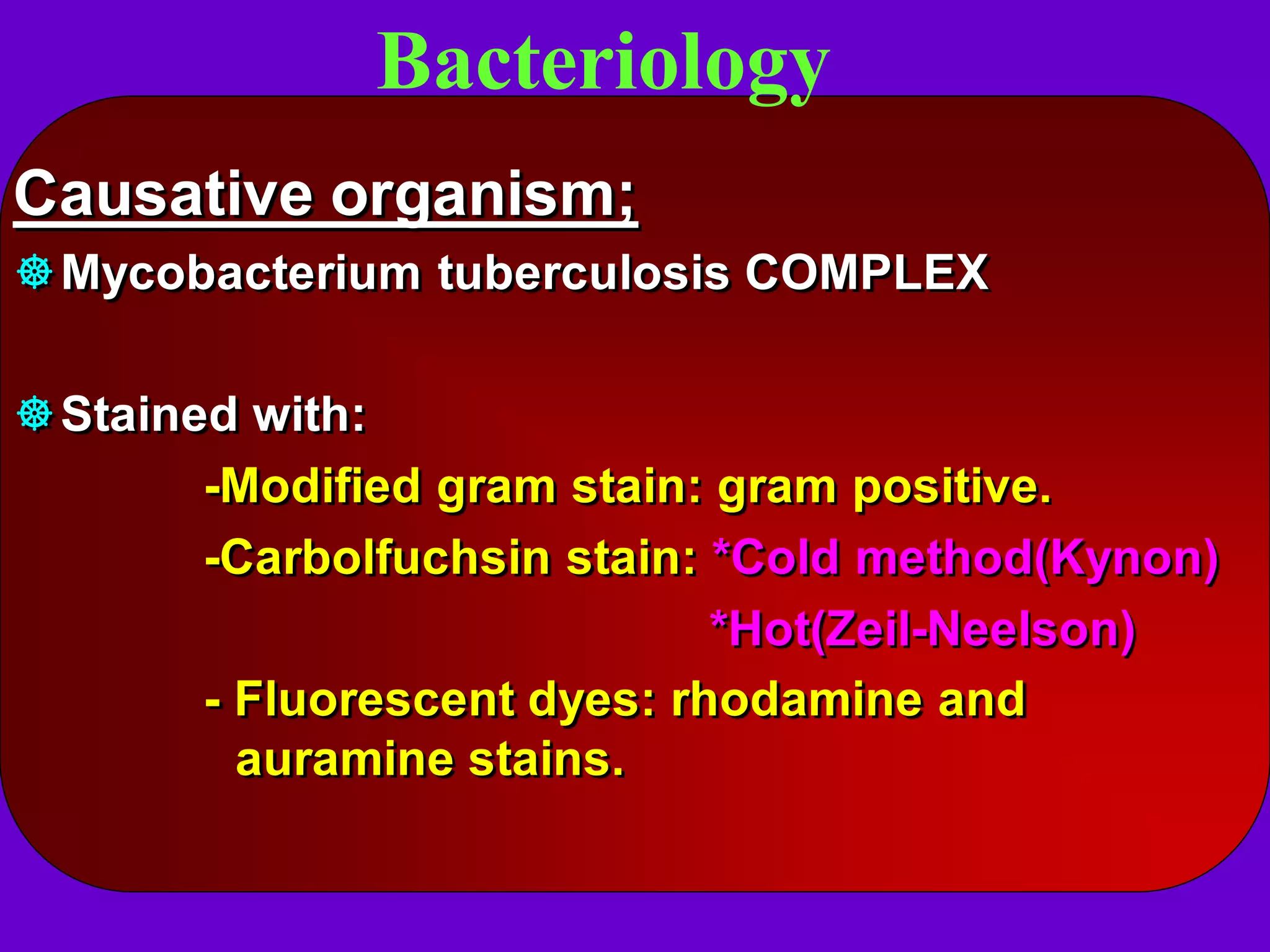 Bacteriology
Causative organism;
Mycobacterium tuberculosis COMPLEX
Stained with:
-Modified gram stain: gram positive.
-Carbolfuchsin stain: *Cold method(Kynon)
*Hot(Zeil-Neelson)
- Fluorescent dyes: rhodamine and
auramine stains.

 