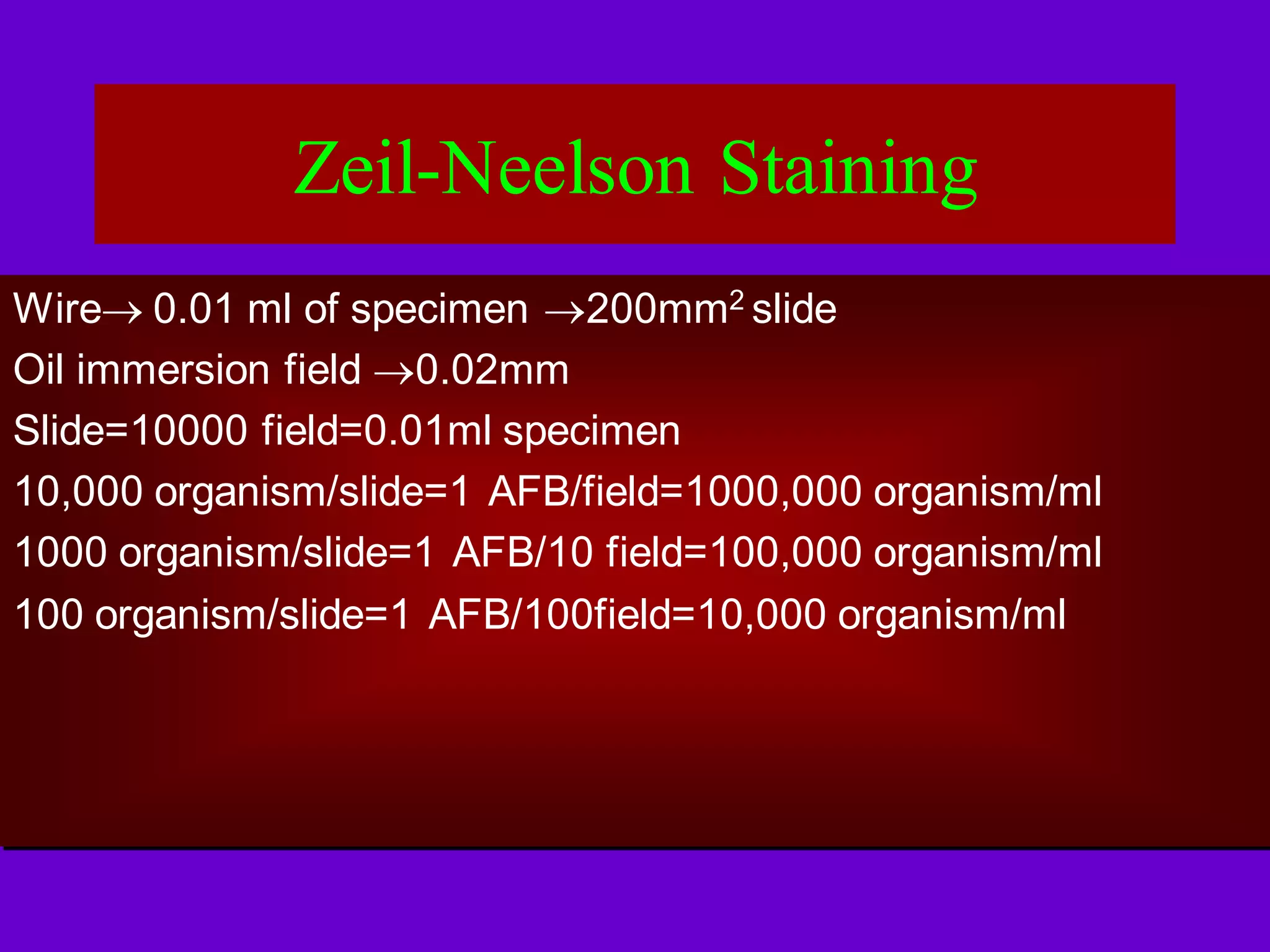 Zeil-Neelson Staining
Wire 0.01 ml of specimen 200mm2 slide
Oil immersion field 0.02mm
Slide=10000 field=0.01ml specimen
10,000 organism/slide=1 AFB/field=1000,000 organism/ml
1000 organism/slide=1 AFB/10 field=100,000 organism/ml
100 organism/slide=1 AFB/100field=10,000 organism/ml

 