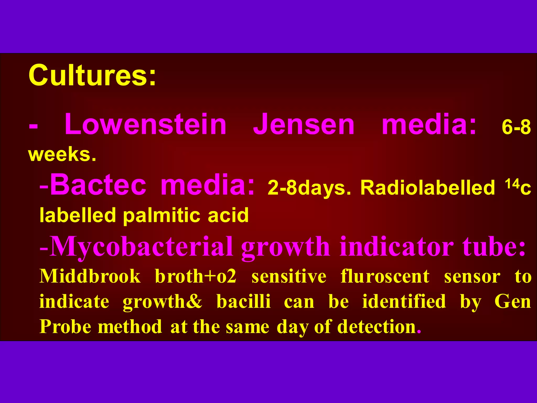 Cultures:
- Lowenstein Jensen media:

6-8

weeks.

-Bactec media:

2-8days. Radiolabelled

14c

labelled palmitic acid

-Mycobacterial growth indicator tube:
Middbrook broth+o2 sensitive fluroscent sensor to
indicate growth& bacilli can be identified by Gen
Probe method at the same day of detection.

 