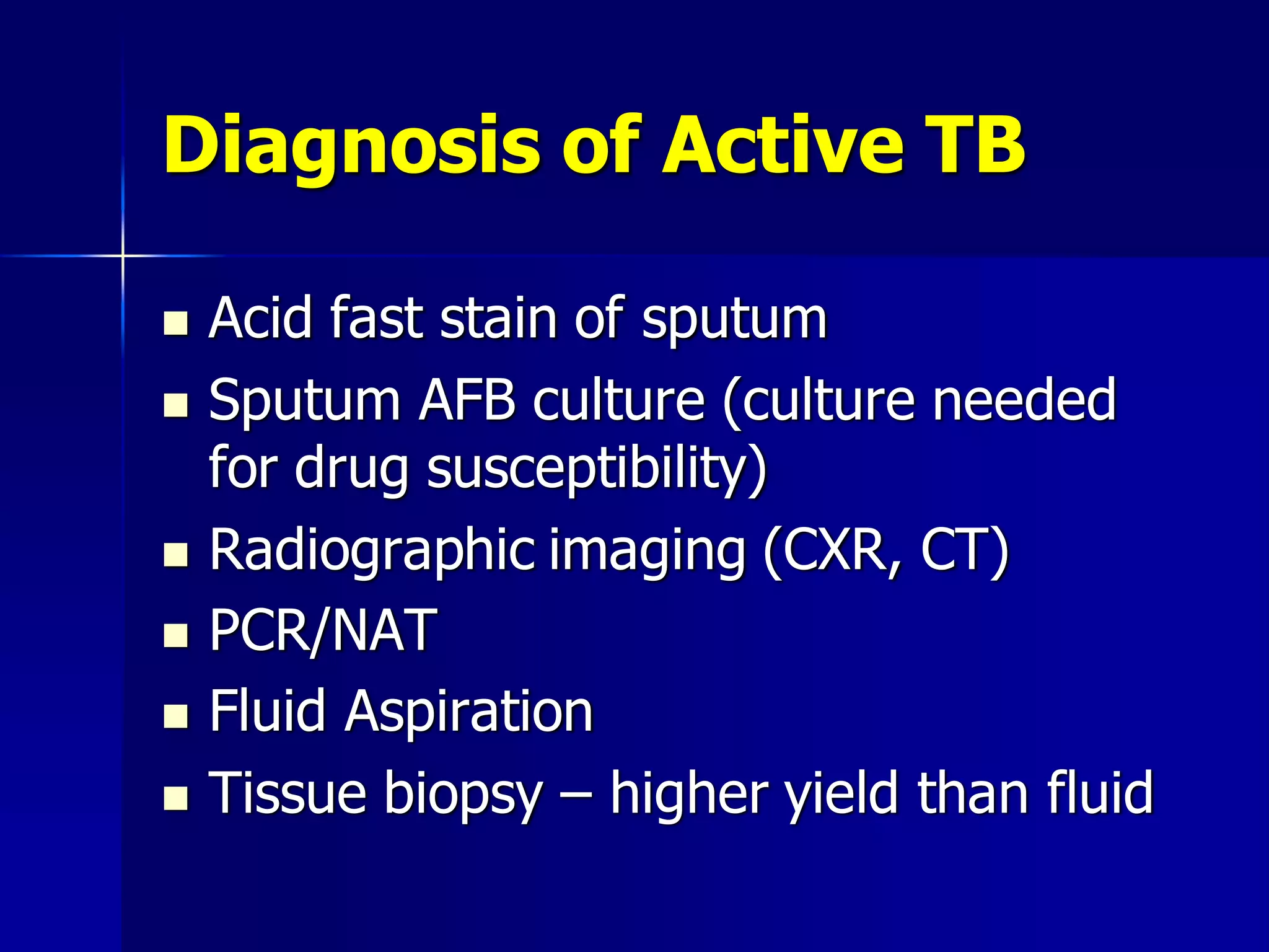 Diagnosis of Active TB








Acid fast stain of sputum
Sputum AFB culture (culture needed
for drug susceptibility)
Radiographic imaging (CXR, CT)
PCR/NAT
Fluid Aspiration
Tissue biopsy – higher yield than fluid

 