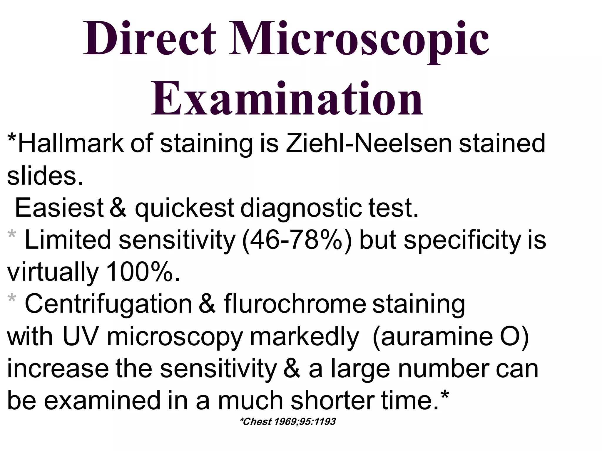 Direct Microscopic
Examination
*Hallmark of staining is Ziehl-Neelsen stained
slides.
Easiest & quickest diagnostic test.
* Limited sensitivity (46-78%) but specificity is
virtually 100%.
* Centrifugation & flurochrome staining
with UV microscopy markedly (auramine O)
increase the sensitivity & a large number can
be examined in a much shorter time.*
*Chest 1969;95:1193

 