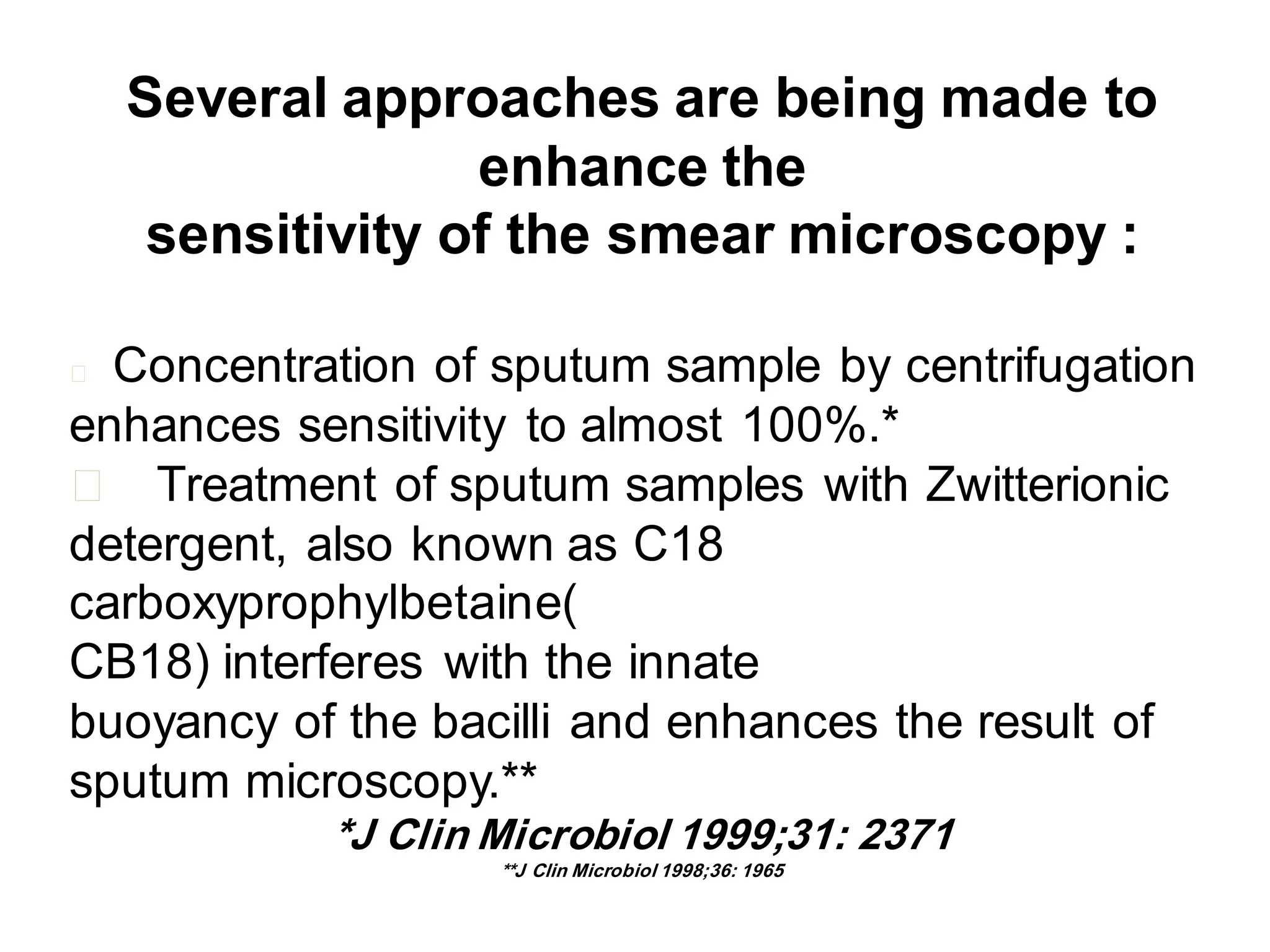 Several approaches are being made to
enhance the
sensitivity of the smear microscopy :
Concentration of sputum sample by centrifugation
enhances sensitivity to almost 100%.*
􀂄 Treatment of sputum samples with Zwitterionic
detergent, also known as C18
carboxyprophylbetaine(
CB18) interferes with the innate
buoyancy of the bacilli and enhances the result of
sputum microscopy.**
􀂄

*J Clin Microbiol 1999;31: 2371
**J Clin Microbiol 1998;36: 1965

 