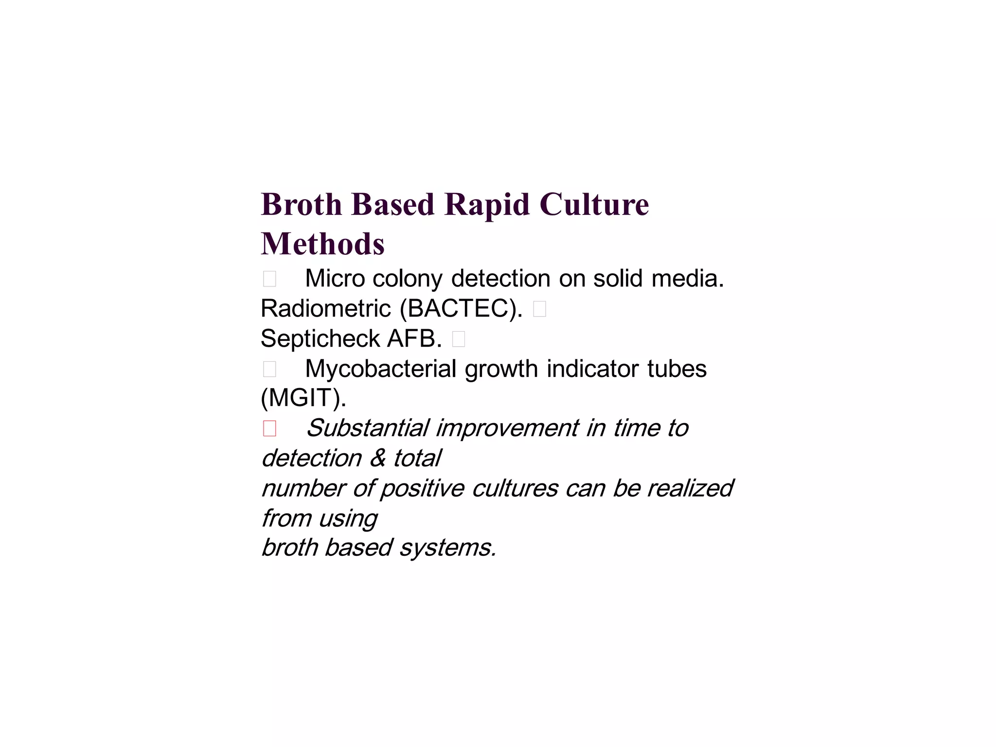 Broth Based Rapid Culture
Methods
􀂄 Micro colony detection on solid media.
Radiometric (BACTEC). 􀂄
Septicheck AFB. 􀂄
􀂄 Mycobacterial growth indicator tubes
(MGIT).
􀂄 Substantial improvement in time to

detection & total
number of positive cultures can be realized
from using
broth based systems.

 