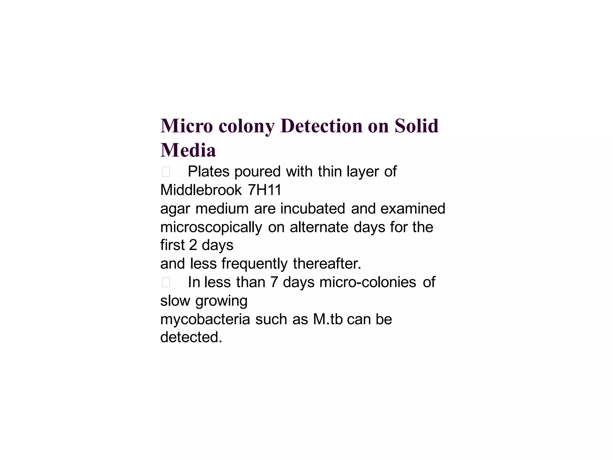 Micro colony Detection on Solid
Media
􀂄 Plates poured with thin layer of
Middlebrook 7H11
agar medium are incubated and examined
microscopically on alternate days for the
first 2 days
and less frequently thereafter.
􀂄 In less than 7 days micro-colonies of
slow growing
mycobacteria such as M.tb can be
detected.

 