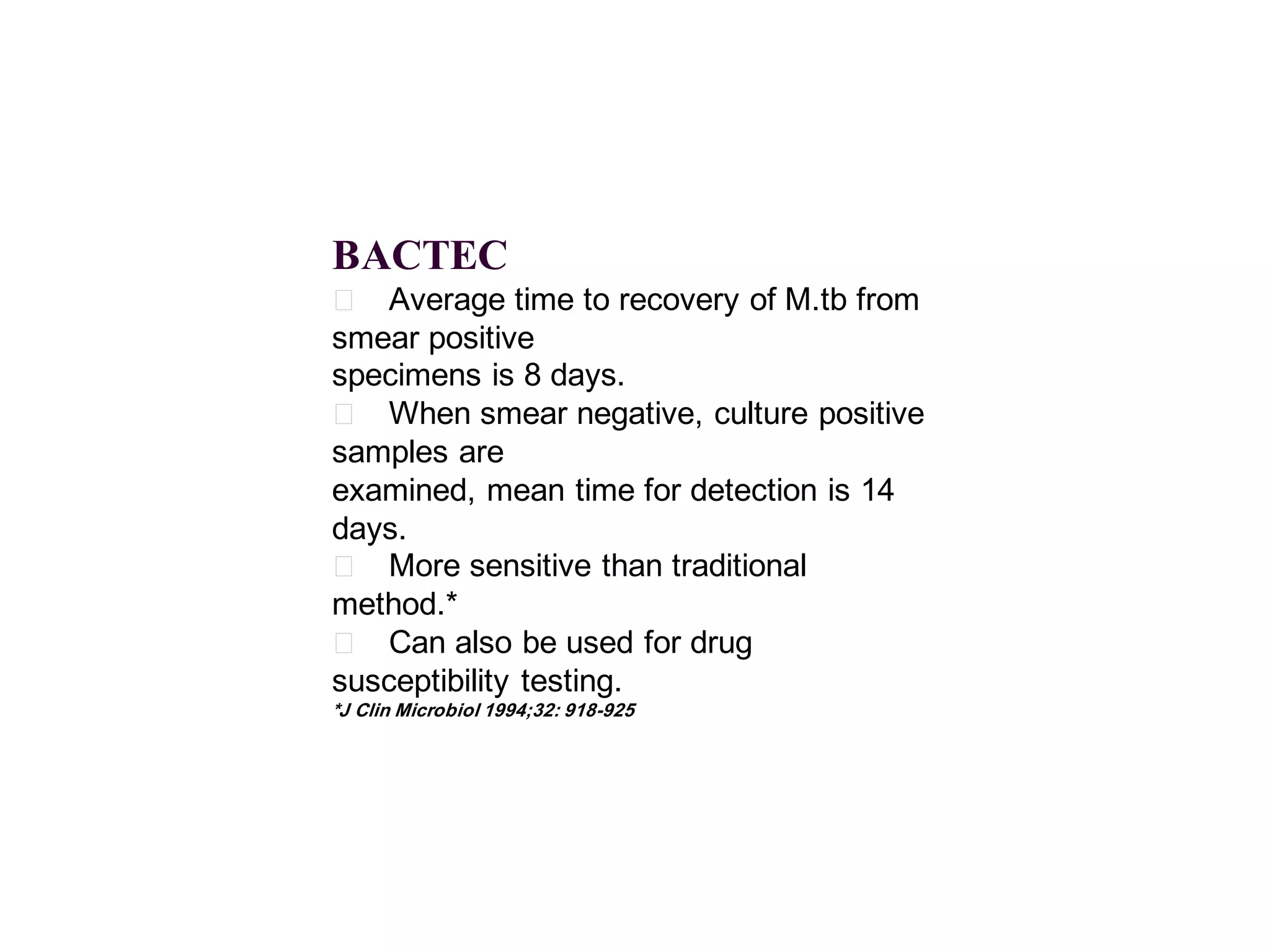 BACTEC
􀂄 Average time to recovery of M.tb from
smear positive
specimens is 8 days.
􀂄 When smear negative, culture positive
samples are
examined, mean time for detection is 14
days.
􀂄 More sensitive than traditional
method.*
􀂄 Can also be used for drug
susceptibility testing.
*J Clin Microbiol 1994;32: 918-925

 