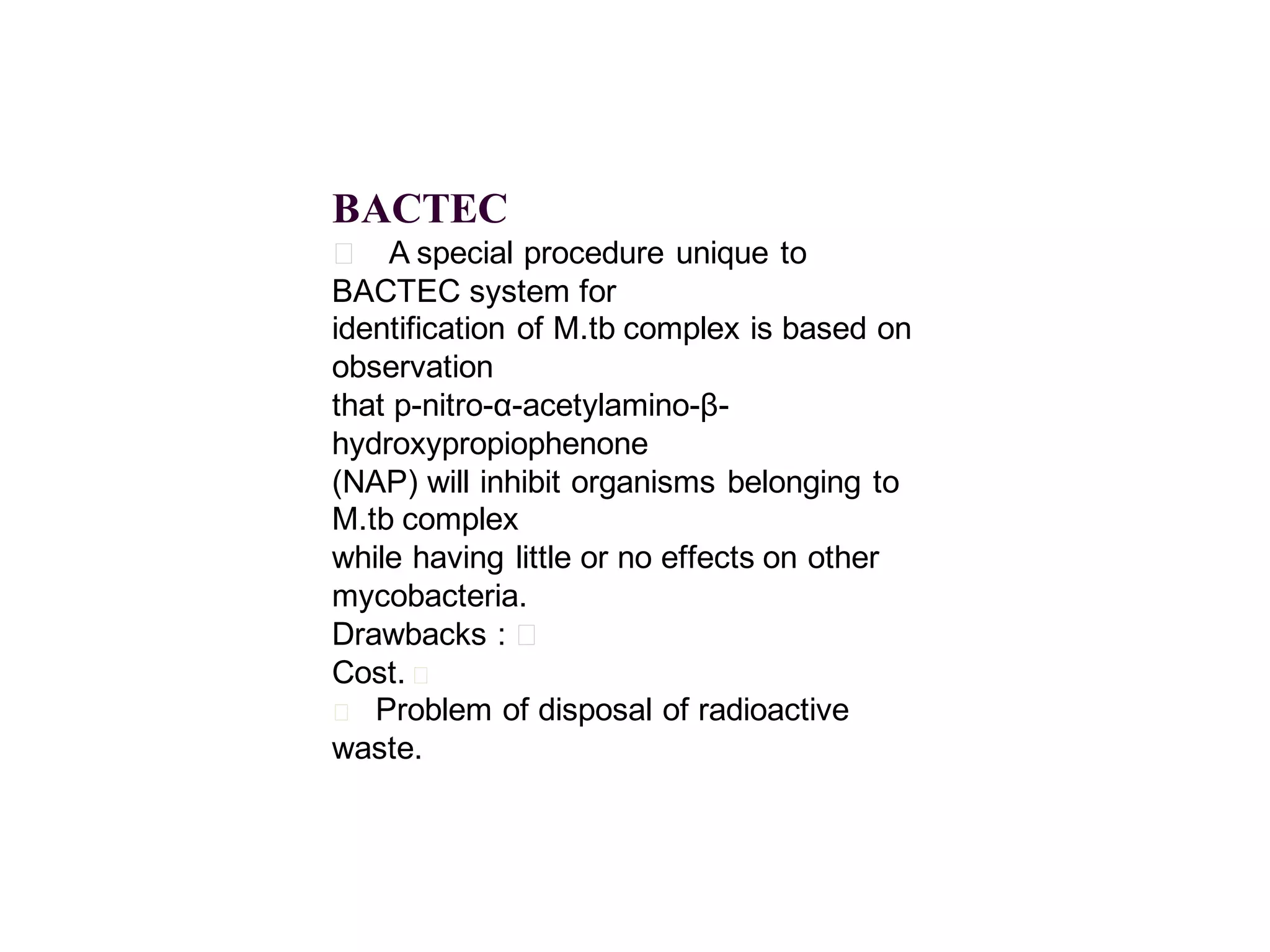 BACTEC
􀂄 A special procedure unique to
BACTEC system for
identification of M.tb complex is based on
observation
that p-nitro-α-acetylamino-βhydroxypropiophenone
(NAP) will inhibit organisms belonging to
M.tb complex
while having little or no effects on other
mycobacteria.
Drawbacks : 􀂄
Cost. 􀂄
􀂄 Problem of disposal of radioactive
waste.

 