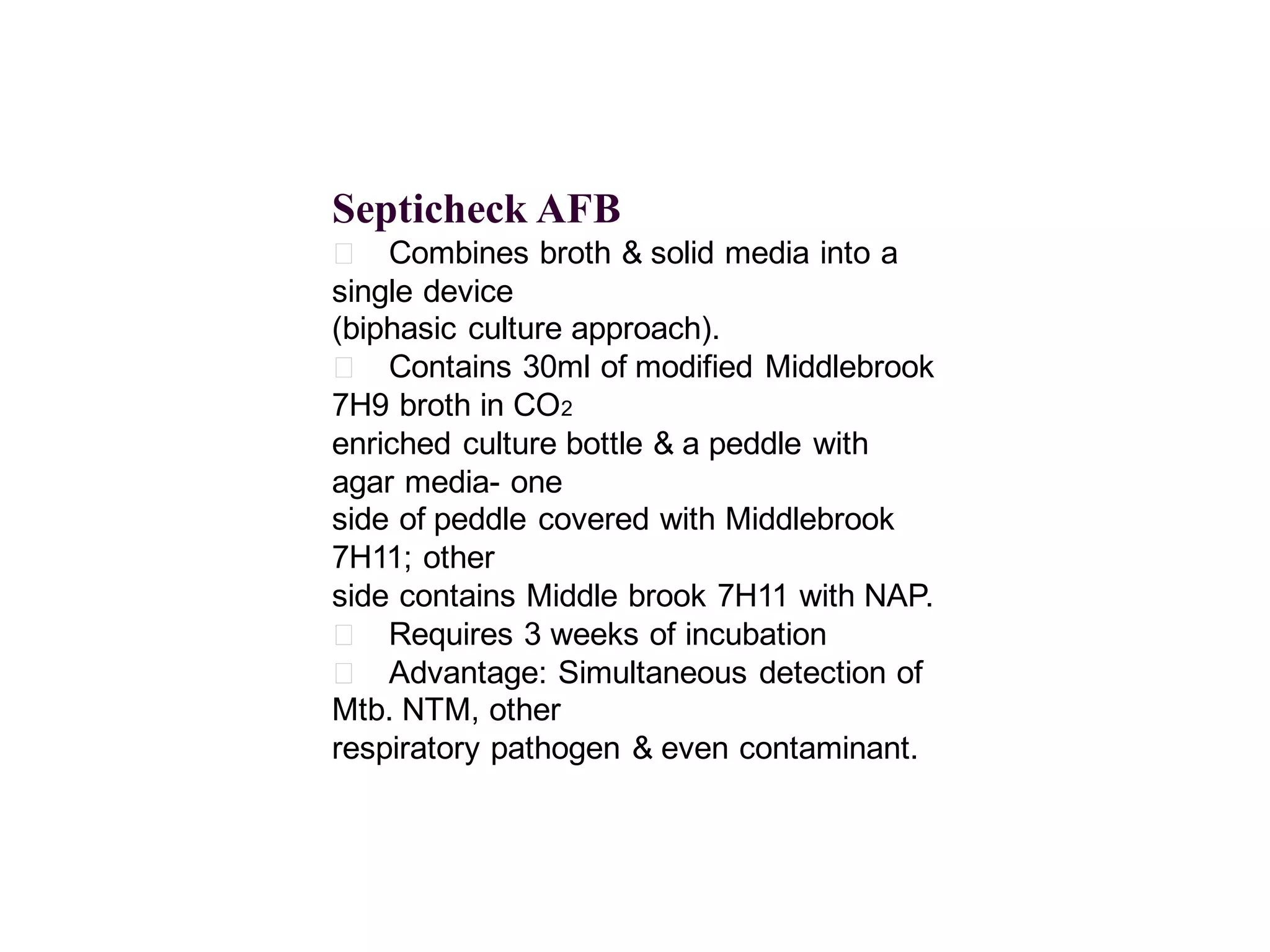 Septicheck AFB
􀂄 Combines broth & solid media into a
single device
(biphasic culture approach).
􀂄 Contains 30ml of modified Middlebrook
7H9 broth in CO2
enriched culture bottle & a peddle with
agar media- one
side of peddle covered with Middlebrook
7H11; other
side contains Middle brook 7H11 with NAP.
􀂄 Requires 3 weeks of incubation
􀂄 Advantage: Simultaneous detection of
Mtb. NTM, other
respiratory pathogen & even contaminant.

 